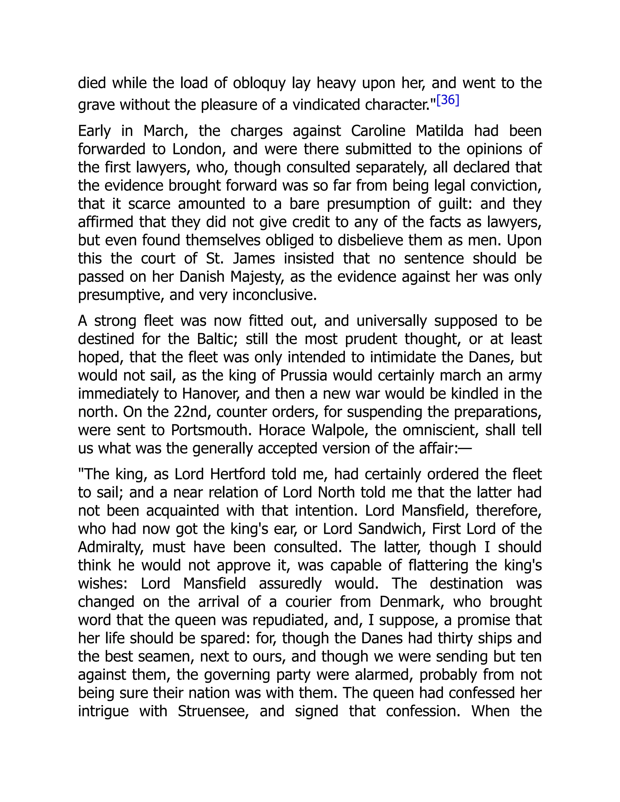 died while the load of obloquy lay heavy upon her, and went to the
grave without the pleasure of a vindicated character."[36]
Early in March, the charges against Caroline Matilda had been
forwarded to London, and were there submitted to the opinions of
the first lawyers, who, though consulted separately, all declared that
the evidence brought forward was so far from being legal conviction,
that it scarce amounted to a bare presumption of guilt: and they
affirmed that they did not give credit to any of the facts as lawyers,
but even found themselves obliged to disbelieve them as men. Upon
this the court of St. James insisted that no sentence should be
passed on her Danish Majesty, as the evidence against her was only
presumptive, and very inconclusive.
A strong fleet was now fitted out, and universally supposed to be
destined for the Baltic; still the most prudent thought, or at least
hoped, that the fleet was only intended to intimidate the Danes, but
would not sail, as the king of Prussia would certainly march an army
immediately to Hanover, and then a new war would be kindled in the
north. On the 22nd, counter orders, for suspending the preparations,
were sent to Portsmouth. Horace Walpole, the omniscient, shall tell
us what was the generally accepted version of the affair:—
"The king, as Lord Hertford told me, had certainly ordered the fleet
to sail; and a near relation of Lord North told me that the latter had
not been acquainted with that intention. Lord Mansfield, therefore,
who had now got the king's ear, or Lord Sandwich, First Lord of the
Admiralty, must have been consulted. The latter, though I should
think he would not approve it, was capable of flattering the king's
wishes: Lord Mansfield assuredly would. The destination was
changed on the arrival of a courier from Denmark, who brought
word that the queen was repudiated, and, I suppose, a promise that
her life should be spared: for, though the Danes had thirty ships and
the best seamen, next to ours, and though we were sending but ten
against them, the governing party were alarmed, probably from not
being sure their nation was with them. The queen had confessed her
intrigue with Struensee, and signed that confession. When the
 