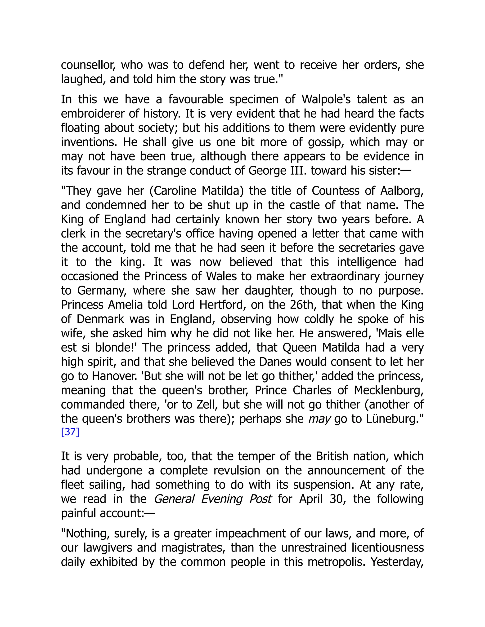 counsellor, who was to defend her, went to receive her orders, she
laughed, and told him the story was true."
In this we have a favourable specimen of Walpole's talent as an
embroiderer of history. It is very evident that he had heard the facts
floating about society; but his additions to them were evidently pure
inventions. He shall give us one bit more of gossip, which may or
may not have been true, although there appears to be evidence in
its favour in the strange conduct of George III. toward his sister:—
"They gave her (Caroline Matilda) the title of Countess of Aalborg,
and condemned her to be shut up in the castle of that name. The
King of England had certainly known her story two years before. A
clerk in the secretary's office having opened a letter that came with
the account, told me that he had seen it before the secretaries gave
it to the king. It was now believed that this intelligence had
occasioned the Princess of Wales to make her extraordinary journey
to Germany, where she saw her daughter, though to no purpose.
Princess Amelia told Lord Hertford, on the 26th, that when the King
of Denmark was in England, observing how coldly he spoke of his
wife, she asked him why he did not like her. He answered, 'Mais elle
est si blonde!' The princess added, that Queen Matilda had a very
high spirit, and that she believed the Danes would consent to let her
go to Hanover. 'But she will not be let go thither,' added the princess,
meaning that the queen's brother, Prince Charles of Mecklenburg,
commanded there, 'or to Zell, but she will not go thither (another of
the queen's brothers was there); perhaps she may go to Lüneburg."
[37]
It is very probable, too, that the temper of the British nation, which
had undergone a complete revulsion on the announcement of the
fleet sailing, had something to do with its suspension. At any rate,
we read in the General Evening Post for April 30, the following
painful account:—
"Nothing, surely, is a greater impeachment of our laws, and more, of
our lawgivers and magistrates, than the unrestrained licentiousness
daily exhibited by the common people in this metropolis. Yesterday,
 