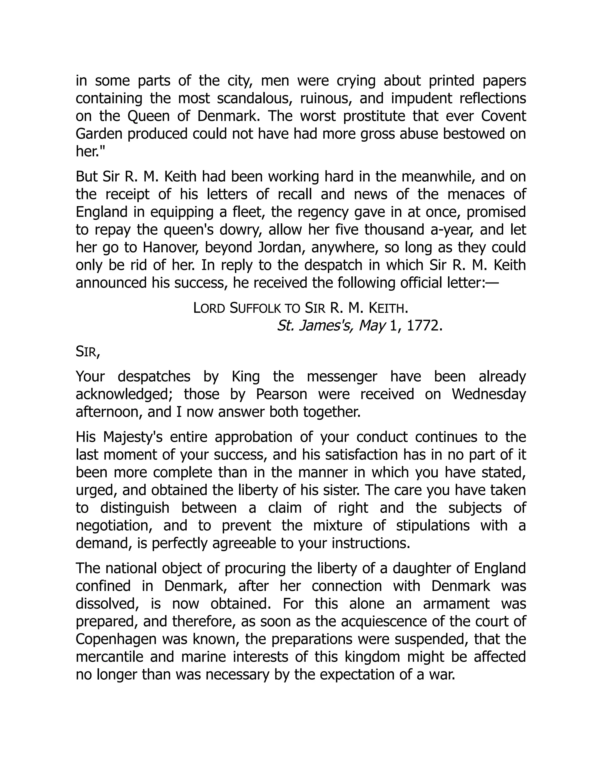 in some parts of the city, men were crying about printed papers
containing the most scandalous, ruinous, and impudent reflections
on the Queen of Denmark. The worst prostitute that ever Covent
Garden produced could not have had more gross abuse bestowed on
her."
But Sir R. M. Keith had been working hard in the meanwhile, and on
the receipt of his letters of recall and news of the menaces of
England in equipping a fleet, the regency gave in at once, promised
to repay the queen's dowry, allow her five thousand a-year, and let
her go to Hanover, beyond Jordan, anywhere, so long as they could
only be rid of her. In reply to the despatch in which Sir R. M. Keith
announced his success, he received the following official letter:—
LORD SUFFOLK TO SIR R. M. KEITH.
St. James's, May 1, 1772.
SIR,
Your despatches by King the messenger have been already
acknowledged; those by Pearson were received on Wednesday
afternoon, and I now answer both together.
His Majesty's entire approbation of your conduct continues to the
last moment of your success, and his satisfaction has in no part of it
been more complete than in the manner in which you have stated,
urged, and obtained the liberty of his sister. The care you have taken
to distinguish between a claim of right and the subjects of
negotiation, and to prevent the mixture of stipulations with a
demand, is perfectly agreeable to your instructions.
The national object of procuring the liberty of a daughter of England
confined in Denmark, after her connection with Denmark was
dissolved, is now obtained. For this alone an armament was
prepared, and therefore, as soon as the acquiescence of the court of
Copenhagen was known, the preparations were suspended, that the
mercantile and marine interests of this kingdom might be affected
no longer than was necessary by the expectation of a war.
 