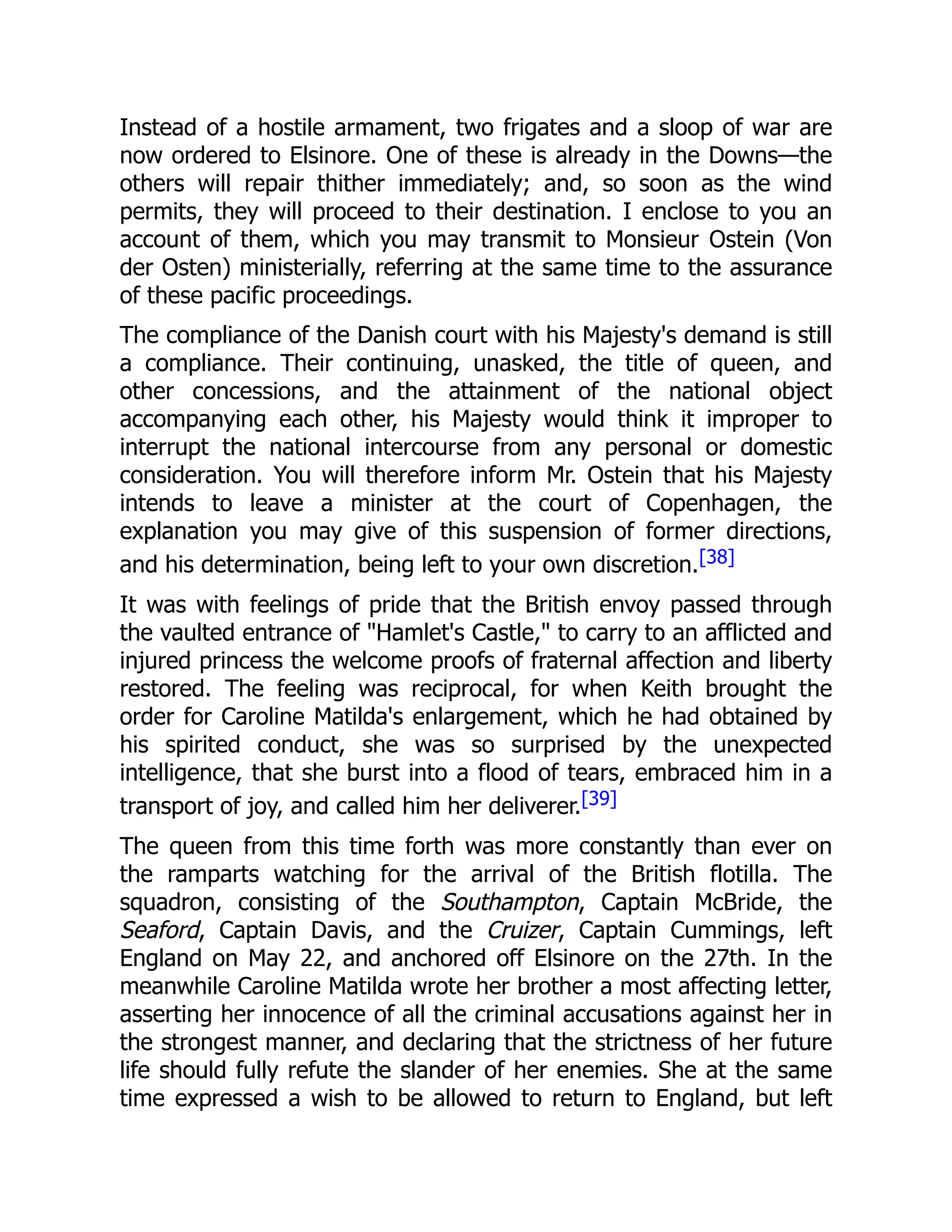 Instead of a hostile armament, two frigates and a sloop of war are
now ordered to Elsinore. One of these is already in the Downs—the
others will repair thither immediately; and, so soon as the wind
permits, they will proceed to their destination. I enclose to you an
account of them, which you may transmit to Monsieur Ostein (Von
der Osten) ministerially, referring at the same time to the assurance
of these pacific proceedings.
The compliance of the Danish court with his Majesty's demand is still
a compliance. Their continuing, unasked, the title of queen, and
other concessions, and the attainment of the national object
accompanying each other, his Majesty would think it improper to
interrupt the national intercourse from any personal or domestic
consideration. You will therefore inform Mr. Ostein that his Majesty
intends to leave a minister at the court of Copenhagen, the
explanation you may give of this suspension of former directions,
and his determination, being left to your own discretion.[38]
It was with feelings of pride that the British envoy passed through
the vaulted entrance of "Hamlet's Castle," to carry to an afflicted and
injured princess the welcome proofs of fraternal affection and liberty
restored. The feeling was reciprocal, for when Keith brought the
order for Caroline Matilda's enlargement, which he had obtained by
his spirited conduct, she was so surprised by the unexpected
intelligence, that she burst into a flood of tears, embraced him in a
transport of joy, and called him her deliverer.[39]
The queen from this time forth was more constantly than ever on
the ramparts watching for the arrival of the British flotilla. The
squadron, consisting of the Southampton, Captain McBride, the
Seaford, Captain Davis, and the Cruizer, Captain Cummings, left
England on May 22, and anchored off Elsinore on the 27th. In the
meanwhile Caroline Matilda wrote her brother a most affecting letter,
asserting her innocence of all the criminal accusations against her in
the strongest manner, and declaring that the strictness of her future
life should fully refute the slander of her enemies. She at the same
time expressed a wish to be allowed to return to England, but left
 
