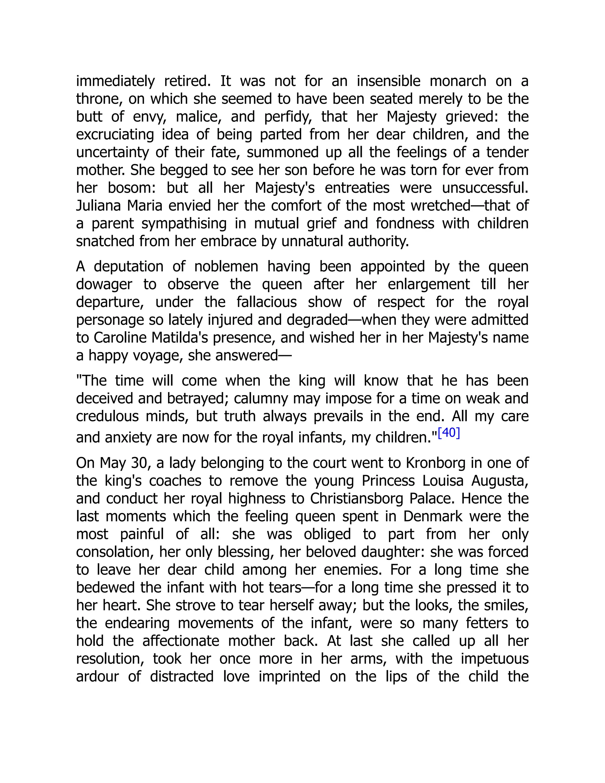 immediately retired. It was not for an insensible monarch on a
throne, on which she seemed to have been seated merely to be the
butt of envy, malice, and perfidy, that her Majesty grieved: the
excruciating idea of being parted from her dear children, and the
uncertainty of their fate, summoned up all the feelings of a tender
mother. She begged to see her son before he was torn for ever from
her bosom: but all her Majesty's entreaties were unsuccessful.
Juliana Maria envied her the comfort of the most wretched—that of
a parent sympathising in mutual grief and fondness with children
snatched from her embrace by unnatural authority.
A deputation of noblemen having been appointed by the queen
dowager to observe the queen after her enlargement till her
departure, under the fallacious show of respect for the royal
personage so lately injured and degraded—when they were admitted
to Caroline Matilda's presence, and wished her in her Majesty's name
a happy voyage, she answered—
"The time will come when the king will know that he has been
deceived and betrayed; calumny may impose for a time on weak and
credulous minds, but truth always prevails in the end. All my care
and anxiety are now for the royal infants, my children."[40]
On May 30, a lady belonging to the court went to Kronborg in one of
the king's coaches to remove the young Princess Louisa Augusta,
and conduct her royal highness to Christiansborg Palace. Hence the
last moments which the feeling queen spent in Denmark were the
most painful of all: she was obliged to part from her only
consolation, her only blessing, her beloved daughter: she was forced
to leave her dear child among her enemies. For a long time she
bedewed the infant with hot tears—for a long time she pressed it to
her heart. She strove to tear herself away; but the looks, the smiles,
the endearing movements of the infant, were so many fetters to
hold the affectionate mother back. At last she called up all her
resolution, took her once more in her arms, with the impetuous
ardour of distracted love imprinted on the lips of the child the
 