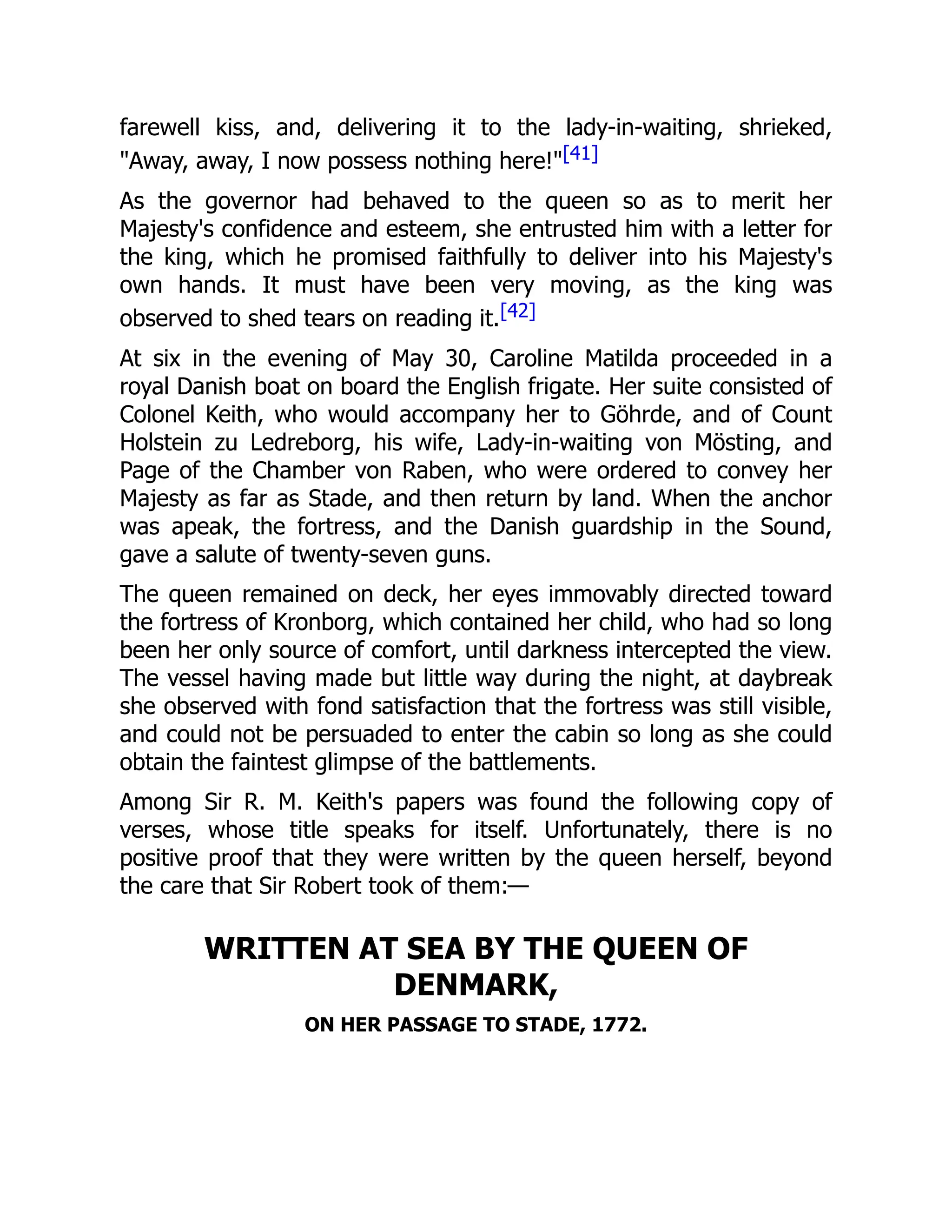 farewell kiss, and, delivering it to the lady-in-waiting, shrieked,
"Away, away, I now possess nothing here!"[41]
As the governor had behaved to the queen so as to merit her
Majesty's confidence and esteem, she entrusted him with a letter for
the king, which he promised faithfully to deliver into his Majesty's
own hands. It must have been very moving, as the king was
observed to shed tears on reading it.[42]
At six in the evening of May 30, Caroline Matilda proceeded in a
royal Danish boat on board the English frigate. Her suite consisted of
Colonel Keith, who would accompany her to Göhrde, and of Count
Holstein zu Ledreborg, his wife, Lady-in-waiting von Mösting, and
Page of the Chamber von Raben, who were ordered to convey her
Majesty as far as Stade, and then return by land. When the anchor
was apeak, the fortress, and the Danish guardship in the Sound,
gave a salute of twenty-seven guns.
The queen remained on deck, her eyes immovably directed toward
the fortress of Kronborg, which contained her child, who had so long
been her only source of comfort, until darkness intercepted the view.
The vessel having made but little way during the night, at daybreak
she observed with fond satisfaction that the fortress was still visible,
and could not be persuaded to enter the cabin so long as she could
obtain the faintest glimpse of the battlements.
Among Sir R. M. Keith's papers was found the following copy of
verses, whose title speaks for itself. Unfortunately, there is no
positive proof that they were written by the queen herself, beyond
the care that Sir Robert took of them:—
WRITTEN AT SEA BY THE QUEEN OF
DENMARK,
ON HER PASSAGE TO STADE, 1772.
 