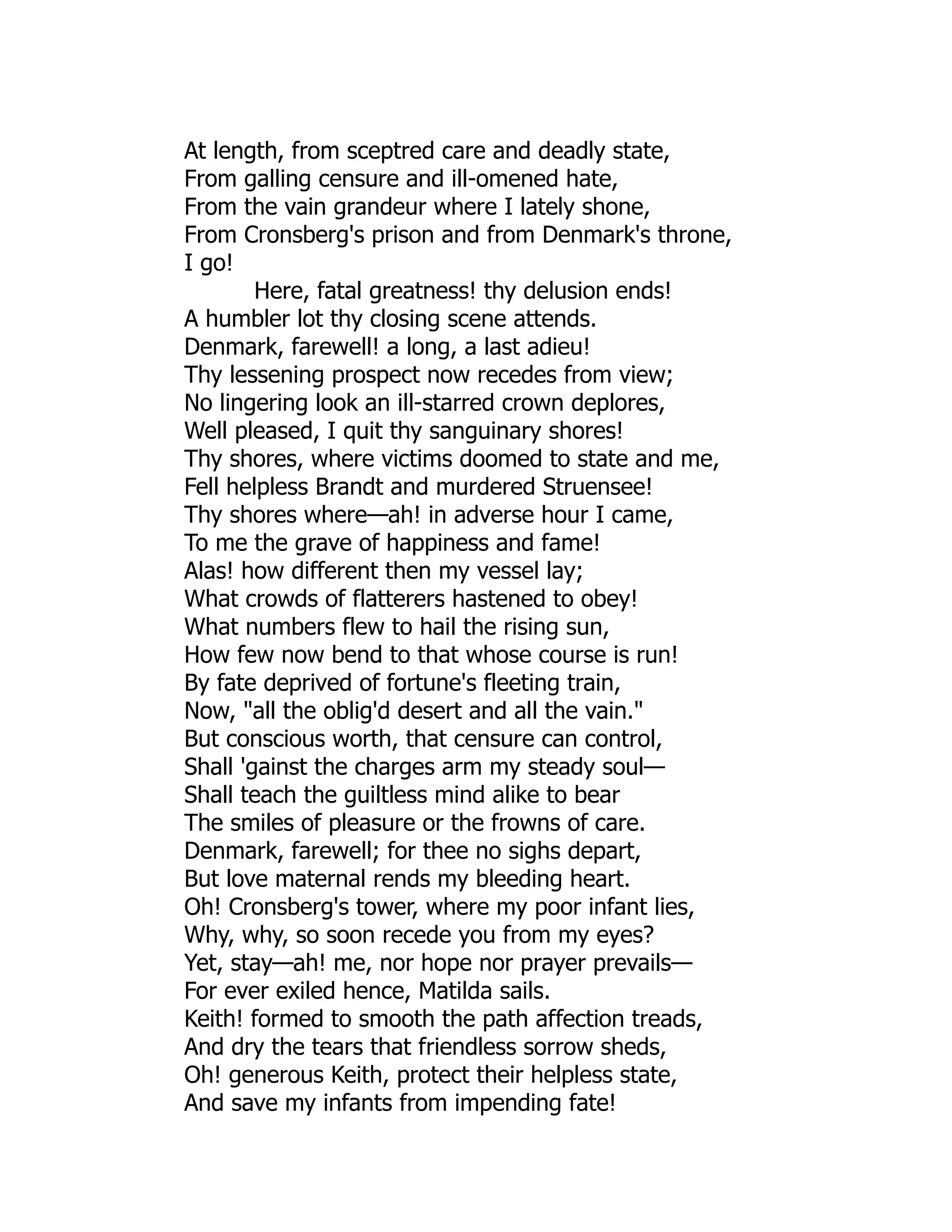At length, from sceptred care and deadly state,
From galling censure and ill-omened hate,
From the vain grandeur where I lately shone,
From Cronsberg's prison and from Denmark's throne,
I go!
Here, fatal greatness! thy delusion ends!
A humbler lot thy closing scene attends.
Denmark, farewell! a long, a last adieu!
Thy lessening prospect now recedes from view;
No lingering look an ill-starred crown deplores,
Well pleased, I quit thy sanguinary shores!
Thy shores, where victims doomed to state and me,
Fell helpless Brandt and murdered Struensee!
Thy shores where—ah! in adverse hour I came,
To me the grave of happiness and fame!
Alas! how different then my vessel lay;
What crowds of flatterers hastened to obey!
What numbers flew to hail the rising sun,
How few now bend to that whose course is run!
By fate deprived of fortune's fleeting train,
Now, "all the oblig'd desert and all the vain."
But conscious worth, that censure can control,
Shall 'gainst the charges arm my steady soul—
Shall teach the guiltless mind alike to bear
The smiles of pleasure or the frowns of care.
Denmark, farewell; for thee no sighs depart,
But love maternal rends my bleeding heart.
Oh! Cronsberg's tower, where my poor infant lies,
Why, why, so soon recede you from my eyes?
Yet, stay—ah! me, nor hope nor prayer prevails—
For ever exiled hence, Matilda sails.
Keith! formed to smooth the path affection treads,
And dry the tears that friendless sorrow sheds,
Oh! generous Keith, protect their helpless state,
And save my infants from impending fate!
 