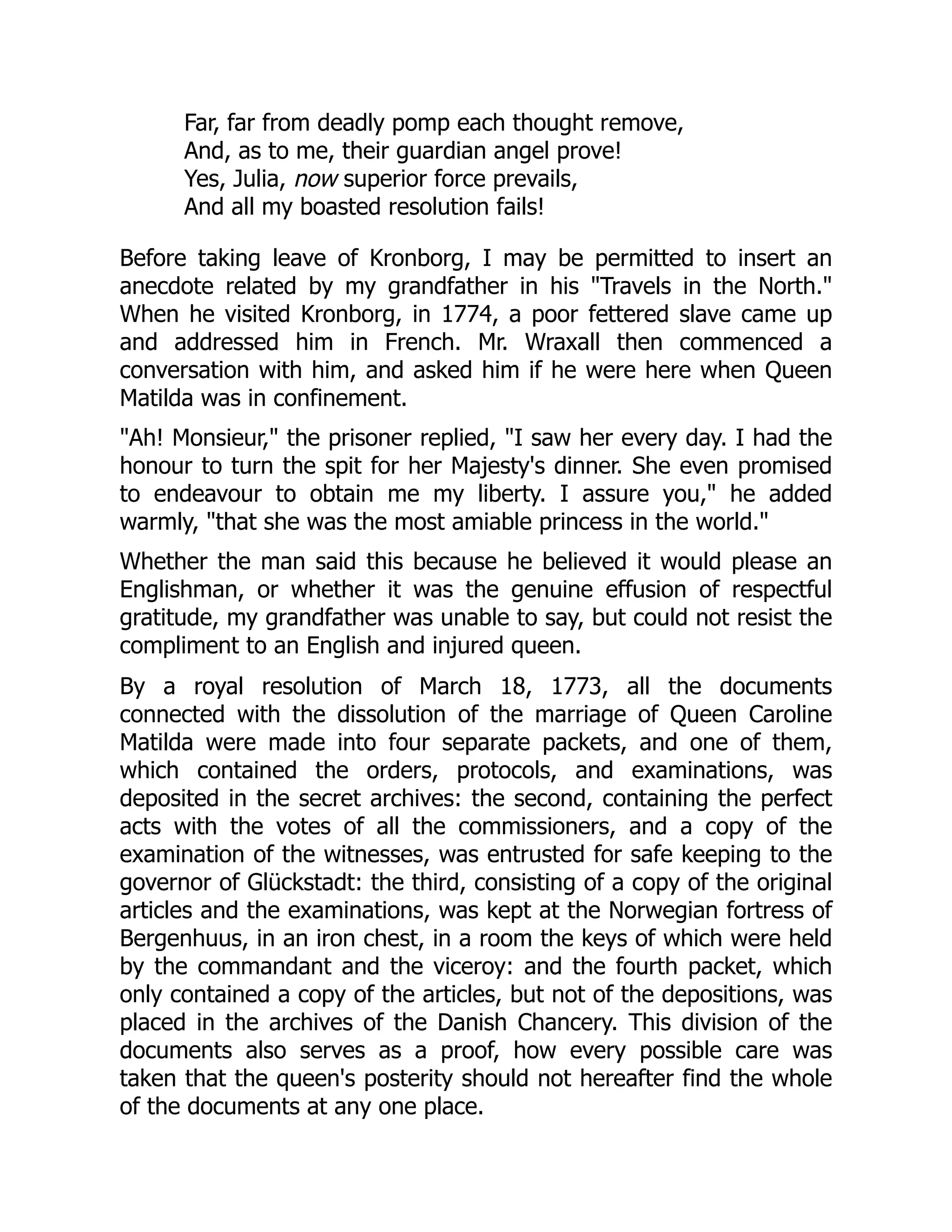 Far, far from deadly pomp each thought remove,
And, as to me, their guardian angel prove!
Yes, Julia, now superior force prevails,
And all my boasted resolution fails!
Before taking leave of Kronborg, I may be permitted to insert an
anecdote related by my grandfather in his "Travels in the North."
When he visited Kronborg, in 1774, a poor fettered slave came up
and addressed him in French. Mr. Wraxall then commenced a
conversation with him, and asked him if he were here when Queen
Matilda was in confinement.
"Ah! Monsieur," the prisoner replied, "I saw her every day. I had the
honour to turn the spit for her Majesty's dinner. She even promised
to endeavour to obtain me my liberty. I assure you," he added
warmly, "that she was the most amiable princess in the world."
Whether the man said this because he believed it would please an
Englishman, or whether it was the genuine effusion of respectful
gratitude, my grandfather was unable to say, but could not resist the
compliment to an English and injured queen.
By a royal resolution of March 18, 1773, all the documents
connected with the dissolution of the marriage of Queen Caroline
Matilda were made into four separate packets, and one of them,
which contained the orders, protocols, and examinations, was
deposited in the secret archives: the second, containing the perfect
acts with the votes of all the commissioners, and a copy of the
examination of the witnesses, was entrusted for safe keeping to the
governor of Glückstadt: the third, consisting of a copy of the original
articles and the examinations, was kept at the Norwegian fortress of
Bergenhuus, in an iron chest, in a room the keys of which were held
by the commandant and the viceroy: and the fourth packet, which
only contained a copy of the articles, but not of the depositions, was
placed in the archives of the Danish Chancery. This division of the
documents also serves as a proof, how every possible care was
taken that the queen's posterity should not hereafter find the whole
of the documents at any one place.
 