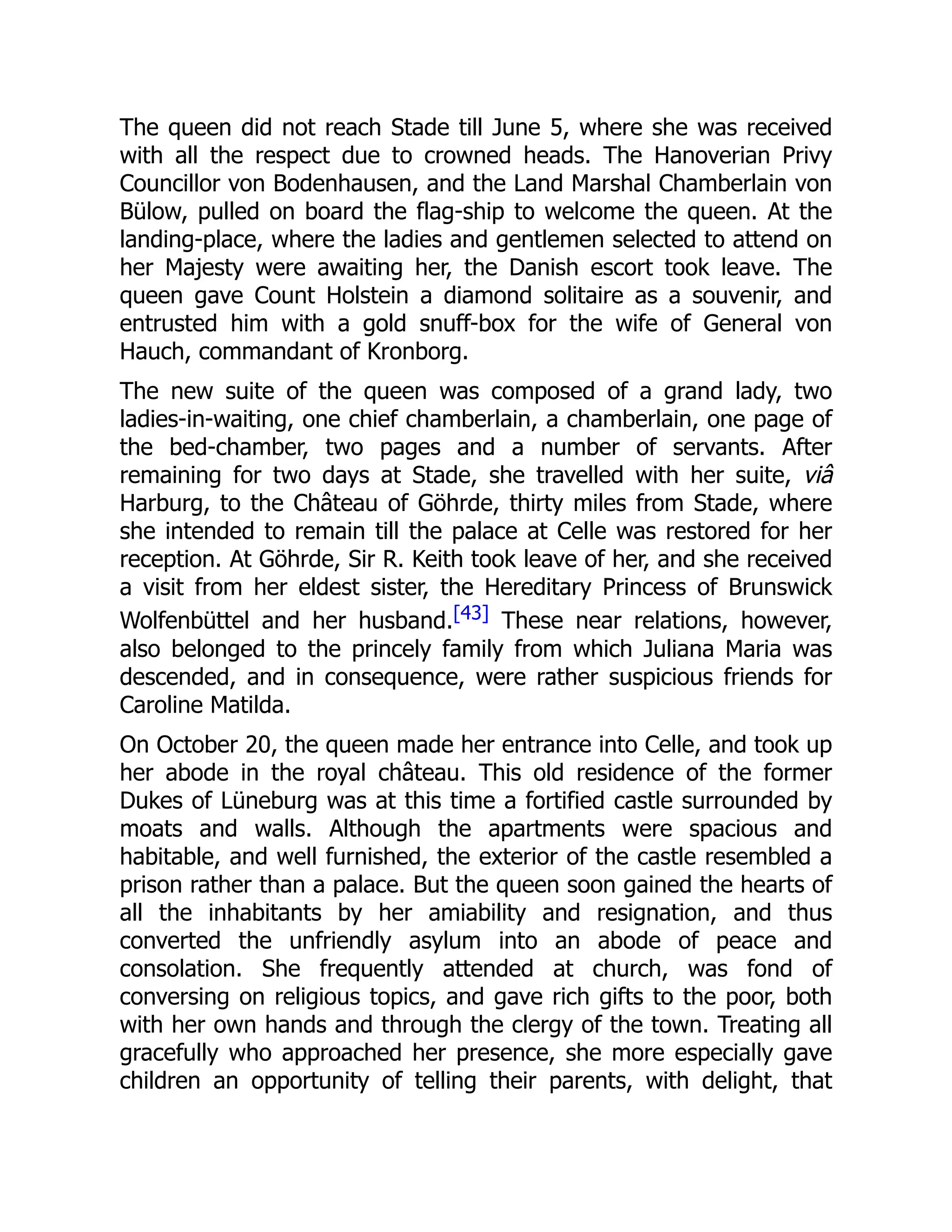 The queen did not reach Stade till June 5, where she was received
with all the respect due to crowned heads. The Hanoverian Privy
Councillor von Bodenhausen, and the Land Marshal Chamberlain von
Bülow, pulled on board the flag-ship to welcome the queen. At the
landing-place, where the ladies and gentlemen selected to attend on
her Majesty were awaiting her, the Danish escort took leave. The
queen gave Count Holstein a diamond solitaire as a souvenir, and
entrusted him with a gold snuff-box for the wife of General von
Hauch, commandant of Kronborg.
The new suite of the queen was composed of a grand lady, two
ladies-in-waiting, one chief chamberlain, a chamberlain, one page of
the bed-chamber, two pages and a number of servants. After
remaining for two days at Stade, she travelled with her suite, viâ
Harburg, to the Château of Göhrde, thirty miles from Stade, where
she intended to remain till the palace at Celle was restored for her
reception. At Göhrde, Sir R. Keith took leave of her, and she received
a visit from her eldest sister, the Hereditary Princess of Brunswick
Wolfenbüttel and her husband.[43] These near relations, however,
also belonged to the princely family from which Juliana Maria was
descended, and in consequence, were rather suspicious friends for
Caroline Matilda.
On October 20, the queen made her entrance into Celle, and took up
her abode in the royal château. This old residence of the former
Dukes of Lüneburg was at this time a fortified castle surrounded by
moats and walls. Although the apartments were spacious and
habitable, and well furnished, the exterior of the castle resembled a
prison rather than a palace. But the queen soon gained the hearts of
all the inhabitants by her amiability and resignation, and thus
converted the unfriendly asylum into an abode of peace and
consolation. She frequently attended at church, was fond of
conversing on religious topics, and gave rich gifts to the poor, both
with her own hands and through the clergy of the town. Treating all
gracefully who approached her presence, she more especially gave
children an opportunity of telling their parents, with delight, that
 