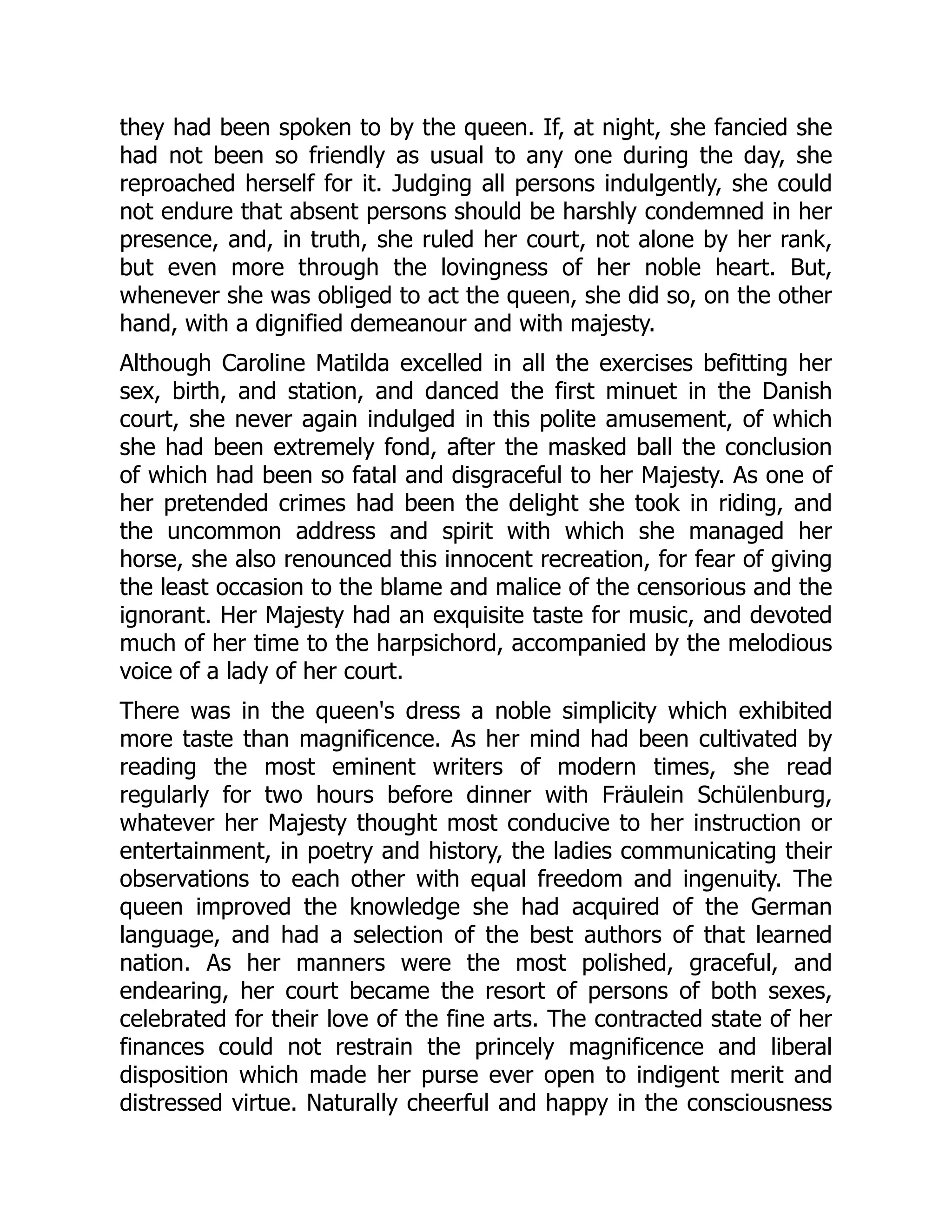 they had been spoken to by the queen. If, at night, she fancied she
had not been so friendly as usual to any one during the day, she
reproached herself for it. Judging all persons indulgently, she could
not endure that absent persons should be harshly condemned in her
presence, and, in truth, she ruled her court, not alone by her rank,
but even more through the lovingness of her noble heart. But,
whenever she was obliged to act the queen, she did so, on the other
hand, with a dignified demeanour and with majesty.
Although Caroline Matilda excelled in all the exercises befitting her
sex, birth, and station, and danced the first minuet in the Danish
court, she never again indulged in this polite amusement, of which
she had been extremely fond, after the masked ball the conclusion
of which had been so fatal and disgraceful to her Majesty. As one of
her pretended crimes had been the delight she took in riding, and
the uncommon address and spirit with which she managed her
horse, she also renounced this innocent recreation, for fear of giving
the least occasion to the blame and malice of the censorious and the
ignorant. Her Majesty had an exquisite taste for music, and devoted
much of her time to the harpsichord, accompanied by the melodious
voice of a lady of her court.
There was in the queen's dress a noble simplicity which exhibited
more taste than magnificence. As her mind had been cultivated by
reading the most eminent writers of modern times, she read
regularly for two hours before dinner with Fräulein Schülenburg,
whatever her Majesty thought most conducive to her instruction or
entertainment, in poetry and history, the ladies communicating their
observations to each other with equal freedom and ingenuity. The
queen improved the knowledge she had acquired of the German
language, and had a selection of the best authors of that learned
nation. As her manners were the most polished, graceful, and
endearing, her court became the resort of persons of both sexes,
celebrated for their love of the fine arts. The contracted state of her
finances could not restrain the princely magnificence and liberal
disposition which made her purse ever open to indigent merit and
distressed virtue. Naturally cheerful and happy in the consciousness
 
