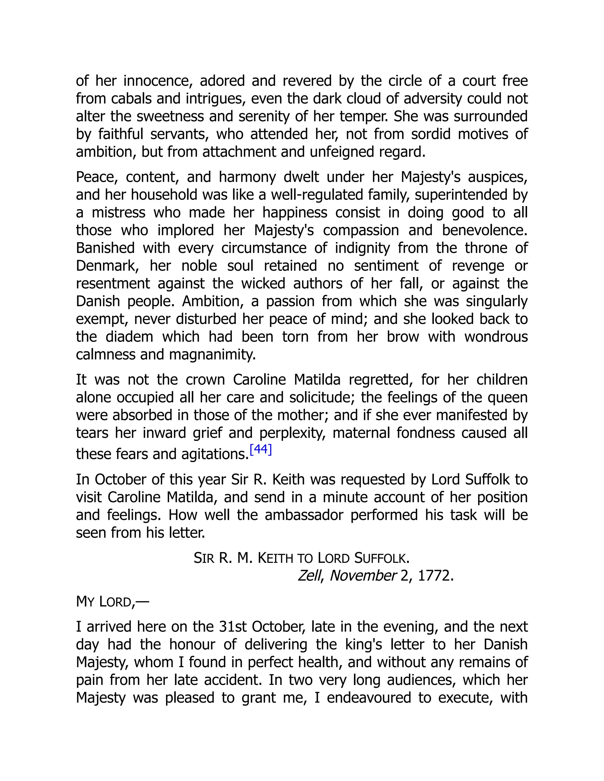 of her innocence, adored and revered by the circle of a court free
from cabals and intrigues, even the dark cloud of adversity could not
alter the sweetness and serenity of her temper. She was surrounded
by faithful servants, who attended her, not from sordid motives of
ambition, but from attachment and unfeigned regard.
Peace, content, and harmony dwelt under her Majesty's auspices,
and her household was like a well-regulated family, superintended by
a mistress who made her happiness consist in doing good to all
those who implored her Majesty's compassion and benevolence.
Banished with every circumstance of indignity from the throne of
Denmark, her noble soul retained no sentiment of revenge or
resentment against the wicked authors of her fall, or against the
Danish people. Ambition, a passion from which she was singularly
exempt, never disturbed her peace of mind; and she looked back to
the diadem which had been torn from her brow with wondrous
calmness and magnanimity.
It was not the crown Caroline Matilda regretted, for her children
alone occupied all her care and solicitude; the feelings of the queen
were absorbed in those of the mother; and if she ever manifested by
tears her inward grief and perplexity, maternal fondness caused all
these fears and agitations.[44]
In October of this year Sir R. Keith was requested by Lord Suffolk to
visit Caroline Matilda, and send in a minute account of her position
and feelings. How well the ambassador performed his task will be
seen from his letter.
SIR R. M. KEITH TO LORD SUFFOLK.
Zell, November 2, 1772.
MY LORD,—
I arrived here on the 31st October, late in the evening, and the next
day had the honour of delivering the king's letter to her Danish
Majesty, whom I found in perfect health, and without any remains of
pain from her late accident. In two very long audiences, which her
Majesty was pleased to grant me, I endeavoured to execute, with
 