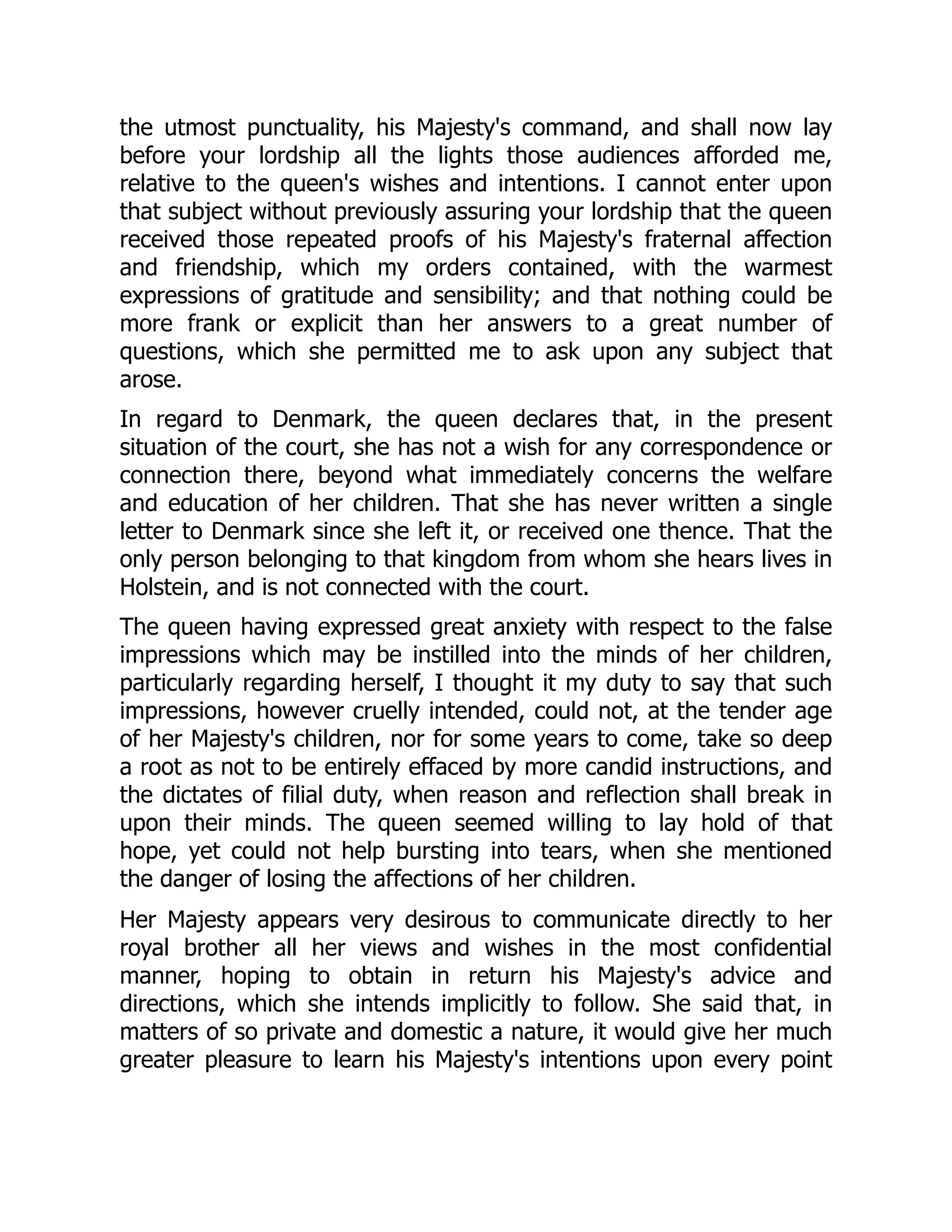 the utmost punctuality, his Majesty's command, and shall now lay
before your lordship all the lights those audiences afforded me,
relative to the queen's wishes and intentions. I cannot enter upon
that subject without previously assuring your lordship that the queen
received those repeated proofs of his Majesty's fraternal affection
and friendship, which my orders contained, with the warmest
expressions of gratitude and sensibility; and that nothing could be
more frank or explicit than her answers to a great number of
questions, which she permitted me to ask upon any subject that
arose.
In regard to Denmark, the queen declares that, in the present
situation of the court, she has not a wish for any correspondence or
connection there, beyond what immediately concerns the welfare
and education of her children. That she has never written a single
letter to Denmark since she left it, or received one thence. That the
only person belonging to that kingdom from whom she hears lives in
Holstein, and is not connected with the court.
The queen having expressed great anxiety with respect to the false
impressions which may be instilled into the minds of her children,
particularly regarding herself, I thought it my duty to say that such
impressions, however cruelly intended, could not, at the tender age
of her Majesty's children, nor for some years to come, take so deep
a root as not to be entirely effaced by more candid instructions, and
the dictates of filial duty, when reason and reflection shall break in
upon their minds. The queen seemed willing to lay hold of that
hope, yet could not help bursting into tears, when she mentioned
the danger of losing the affections of her children.
Her Majesty appears very desirous to communicate directly to her
royal brother all her views and wishes in the most confidential
manner, hoping to obtain in return his Majesty's advice and
directions, which she intends implicitly to follow. She said that, in
matters of so private and domestic a nature, it would give her much
greater pleasure to learn his Majesty's intentions upon every point
 