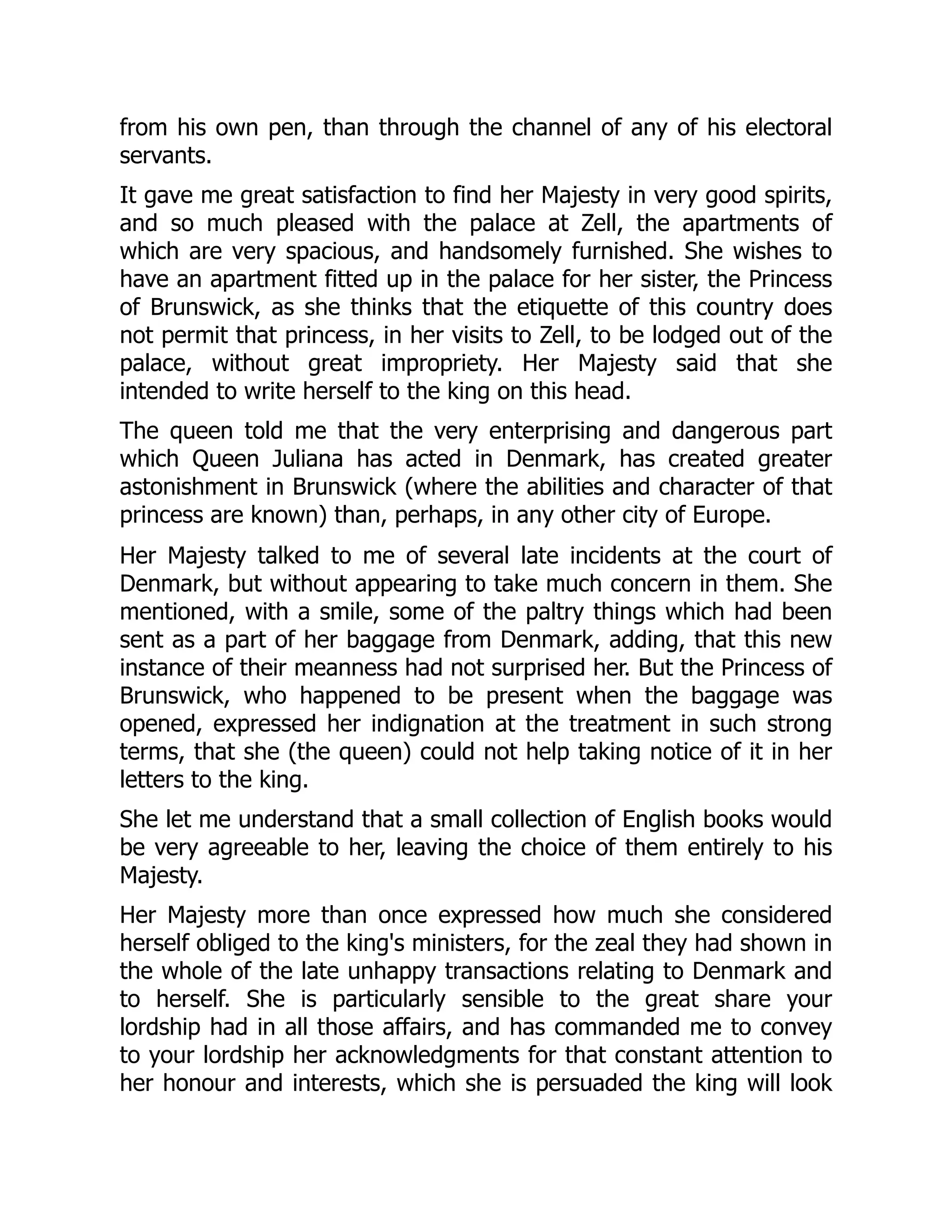 from his own pen, than through the channel of any of his electoral
servants.
It gave me great satisfaction to find her Majesty in very good spirits,
and so much pleased with the palace at Zell, the apartments of
which are very spacious, and handsomely furnished. She wishes to
have an apartment fitted up in the palace for her sister, the Princess
of Brunswick, as she thinks that the etiquette of this country does
not permit that princess, in her visits to Zell, to be lodged out of the
palace, without great impropriety. Her Majesty said that she
intended to write herself to the king on this head.
The queen told me that the very enterprising and dangerous part
which Queen Juliana has acted in Denmark, has created greater
astonishment in Brunswick (where the abilities and character of that
princess are known) than, perhaps, in any other city of Europe.
Her Majesty talked to me of several late incidents at the court of
Denmark, but without appearing to take much concern in them. She
mentioned, with a smile, some of the paltry things which had been
sent as a part of her baggage from Denmark, adding, that this new
instance of their meanness had not surprised her. But the Princess of
Brunswick, who happened to be present when the baggage was
opened, expressed her indignation at the treatment in such strong
terms, that she (the queen) could not help taking notice of it in her
letters to the king.
She let me understand that a small collection of English books would
be very agreeable to her, leaving the choice of them entirely to his
Majesty.
Her Majesty more than once expressed how much she considered
herself obliged to the king's ministers, for the zeal they had shown in
the whole of the late unhappy transactions relating to Denmark and
to herself. She is particularly sensible to the great share your
lordship had in all those affairs, and has commanded me to convey
to your lordship her acknowledgments for that constant attention to
her honour and interests, which she is persuaded the king will look
 