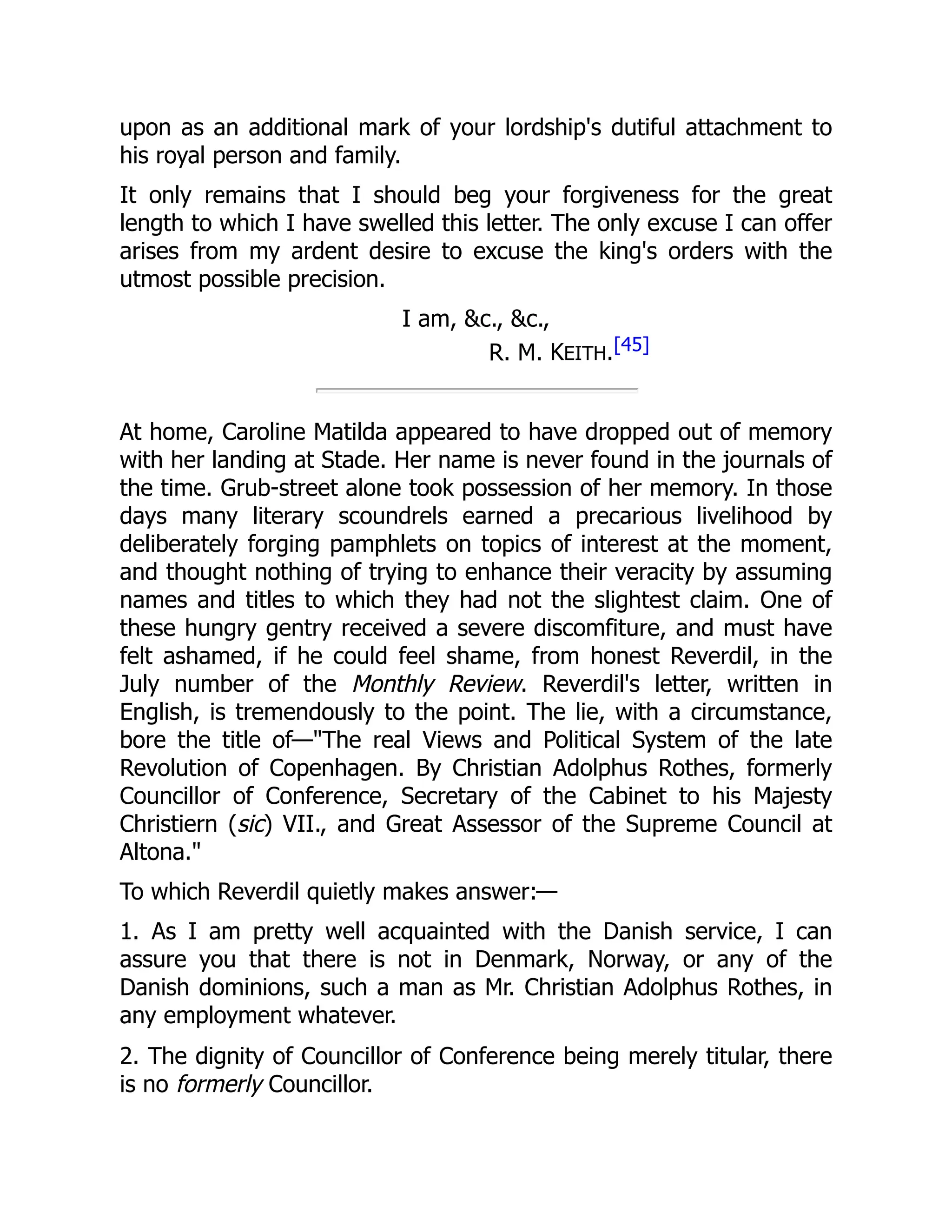 upon as an additional mark of your lordship's dutiful attachment to
his royal person and family.
It only remains that I should beg your forgiveness for the great
length to which I have swelled this letter. The only excuse I can offer
arises from my ardent desire to excuse the king's orders with the
utmost possible precision.
I am, &c., &c.,
R. M. KEITH.[45]
At home, Caroline Matilda appeared to have dropped out of memory
with her landing at Stade. Her name is never found in the journals of
the time. Grub-street alone took possession of her memory. In those
days many literary scoundrels earned a precarious livelihood by
deliberately forging pamphlets on topics of interest at the moment,
and thought nothing of trying to enhance their veracity by assuming
names and titles to which they had not the slightest claim. One of
these hungry gentry received a severe discomfiture, and must have
felt ashamed, if he could feel shame, from honest Reverdil, in the
July number of the Monthly Review. Reverdil's letter, written in
English, is tremendously to the point. The lie, with a circumstance,
bore the title of—"The real Views and Political System of the late
Revolution of Copenhagen. By Christian Adolphus Rothes, formerly
Councillor of Conference, Secretary of the Cabinet to his Majesty
Christiern (sic) VII., and Great Assessor of the Supreme Council at
Altona."
To which Reverdil quietly makes answer:—
1. As I am pretty well acquainted with the Danish service, I can
assure you that there is not in Denmark, Norway, or any of the
Danish dominions, such a man as Mr. Christian Adolphus Rothes, in
any employment whatever.
2. The dignity of Councillor of Conference being merely titular, there
is no formerly Councillor.
 