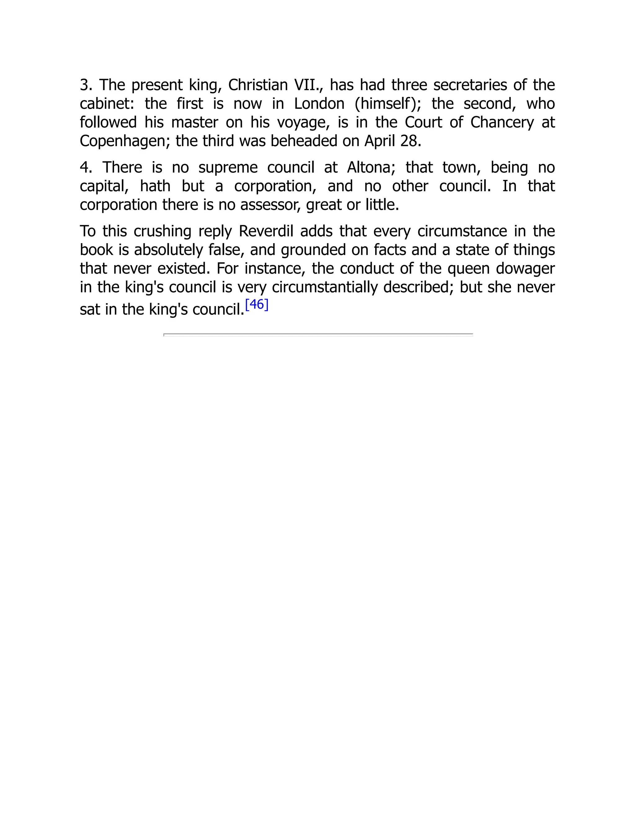 3. The present king, Christian VII., has had three secretaries of the
cabinet: the first is now in London (himself); the second, who
followed his master on his voyage, is in the Court of Chancery at
Copenhagen; the third was beheaded on April 28.
4. There is no supreme council at Altona; that town, being no
capital, hath but a corporation, and no other council. In that
corporation there is no assessor, great or little.
To this crushing reply Reverdil adds that every circumstance in the
book is absolutely false, and grounded on facts and a state of things
that never existed. For instance, the conduct of the queen dowager
in the king's council is very circumstantially described; but she never
sat in the king's council.[46]
 