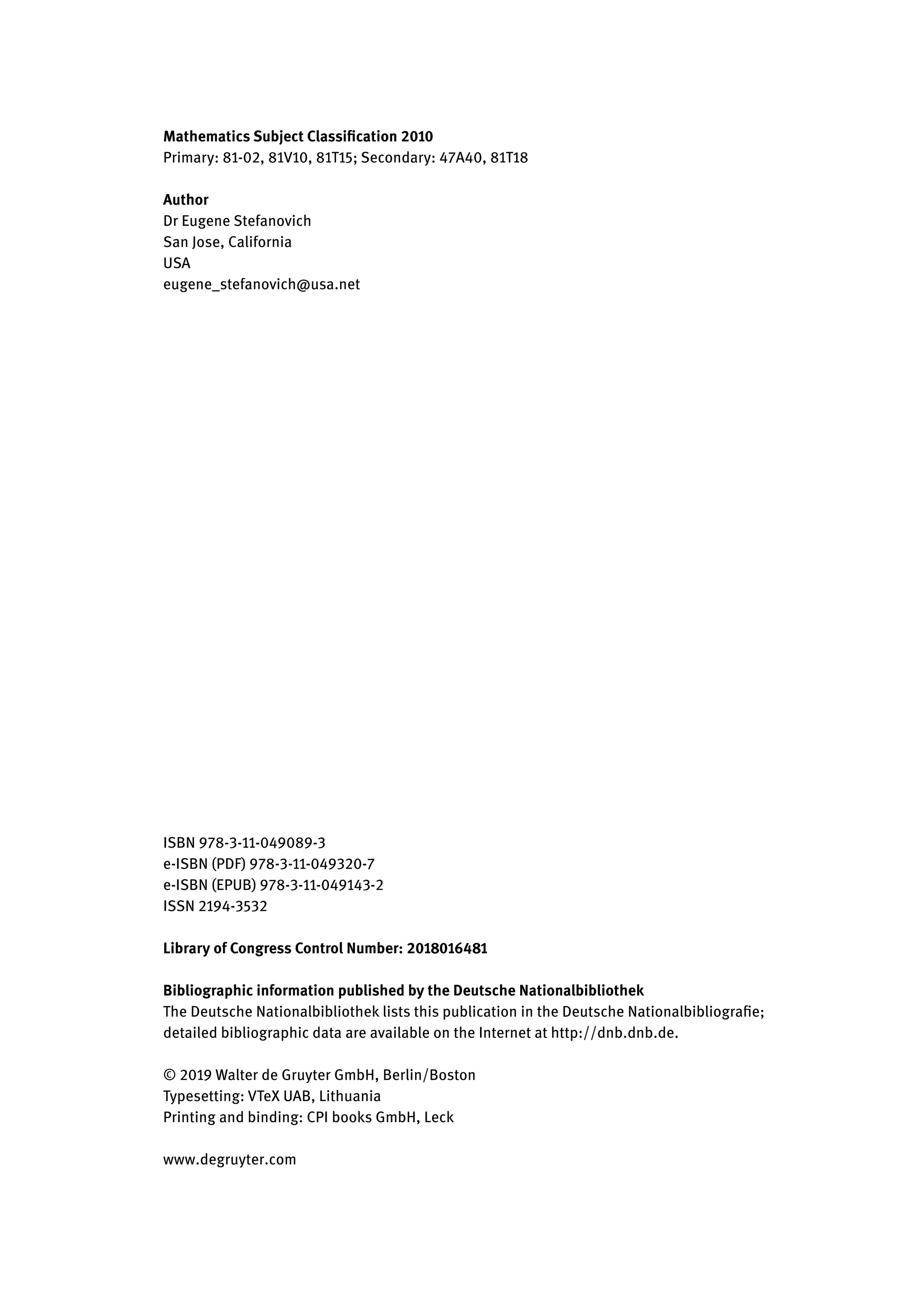 Mathematics Subject Classification 2010
Primary: 81-02, 81V10, 81T15; Secondary: 47A40, 81T18
Author
Dr Eugene Stefanovich
San Jose, California
USA
eugene_stefanovich@usa.net
ISBN 978-3-11-049089-3
e-ISBN (PDF) 978-3-11-049320-7
e-ISBN (EPUB) 978-3-11-049143-2
ISSN 2194-3532
Library of Congress Control Number: 2018016481
Bibliographic information published by the Deutsche Nationalbibliothek
The Deutsche Nationalbibliothek lists this publication in the Deutsche Nationalbibliografie;
detailed bibliographic data are available on the Internet at http://dnb.dnb.de.
© 2019 Walter de Gruyter GmbH, Berlin/Boston
Typesetting: VTeX UAB, Lithuania
Printing and binding: CPI books GmbH, Leck
www.degruyter.com
 