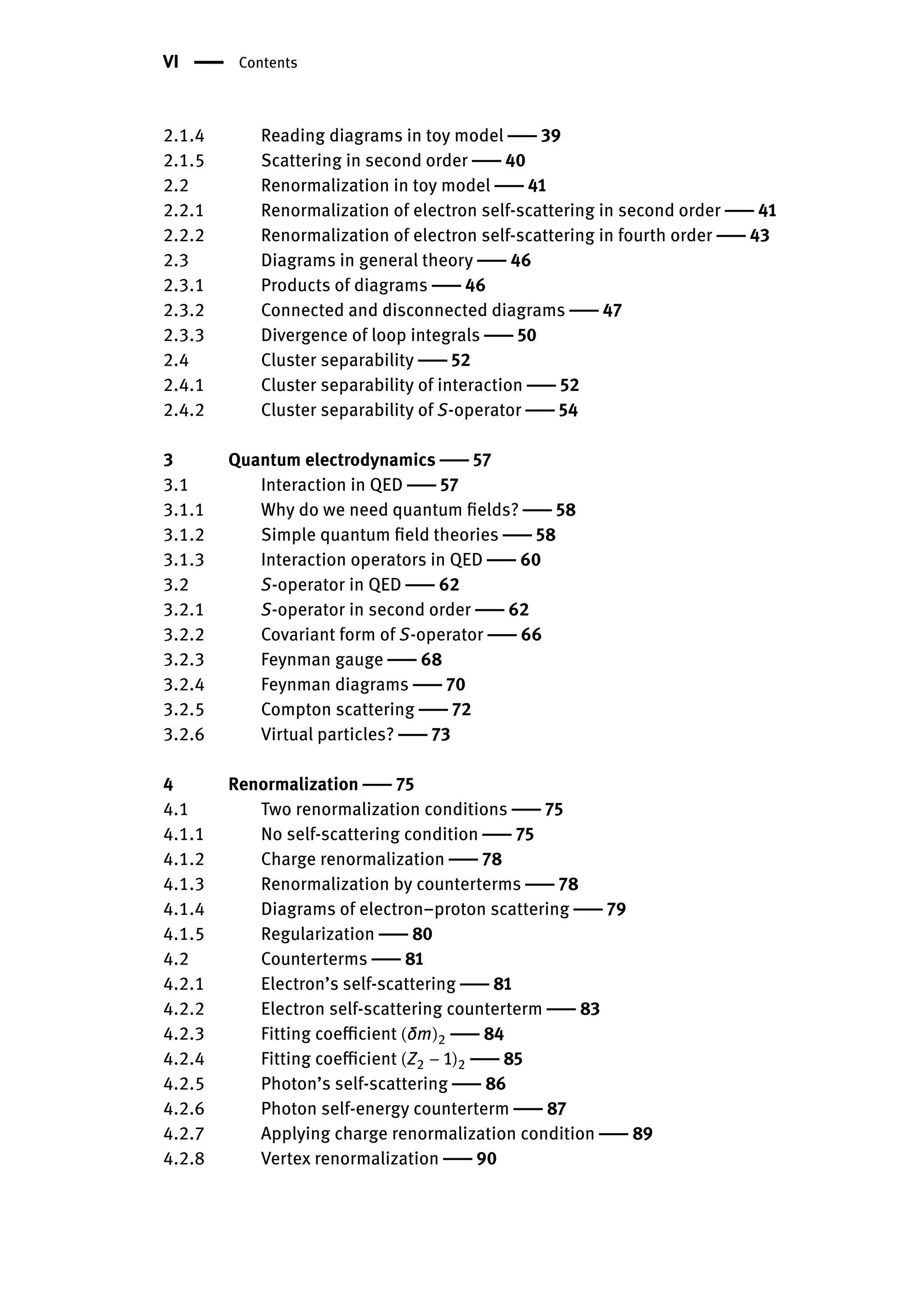 VI | Contents
2.1.4 Reading diagrams in toy model | 39
2.1.5 Scattering in second order | 40
2.2 Renormalization in toy model | 41
2.2.1 Renormalization of electron self-scattering in second order | 41
2.2.2 Renormalization of electron self-scattering in fourth order | 43
2.3 Diagrams in general theory | 46
2.3.1 Products of diagrams | 46
2.3.2 Connected and disconnected diagrams | 47
2.3.3 Divergence of loop integrals | 50
2.4 Cluster separability | 52
2.4.1 Cluster separability of interaction | 52
2.4.2 Cluster separability of S-operator | 54
3 Quantum electrodynamics | 57
3.1 Interaction in QED | 57
3.1.1 Why do we need quantum fields? | 58
3.1.2 Simple quantum field theories | 58
3.1.3 Interaction operators in QED | 60
3.2 S-operator in QED | 62
3.2.1 S-operator in second order | 62
3.2.2 Covariant form of S-operator | 66
3.2.3 Feynman gauge | 68
3.2.4 Feynman diagrams | 70
3.2.5 Compton scattering | 72
3.2.6 Virtual particles? | 73
4 Renormalization | 75
4.1 Two renormalization conditions | 75
4.1.1 No self-scattering condition | 75
4.1.2 Charge renormalization | 78
4.1.3 Renormalization by counterterms | 78
4.1.4 Diagrams of electron–proton scattering | 79
4.1.5 Regularization | 80
4.2 Counterterms | 81
4.2.1 Electron’s self-scattering | 81
4.2.2 Electron self-scattering counterterm | 83
4.2.3 Fitting coefficient (δm)2 | 84
4.2.4 Fitting coefficient (Z2 − 1)2 | 85
4.2.5 Photon’s self-scattering | 86
4.2.6 Photon self-energy counterterm | 87
4.2.7 Applying charge renormalization condition | 89
4.2.8 Vertex renormalization | 90
 