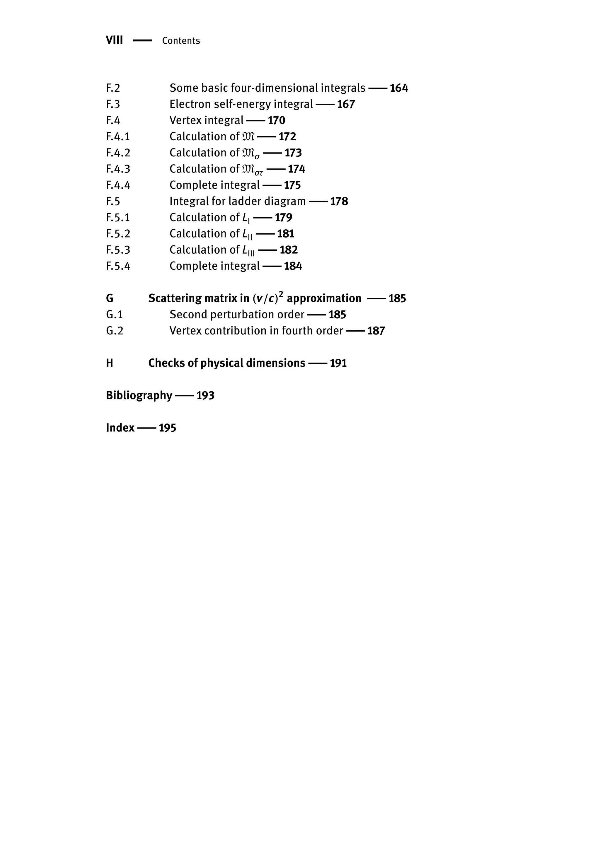 VIII | Contents
F.2 Some basic four-dimensional integrals | 164
F.3 Electron self-energy integral | 167
F.4 Vertex integral | 170
F.4.1 Calculation of M | 172
F.4.2 Calculation of Mσ | 173
F.4.3 Calculation of Mστ | 174
F.4.4 Complete integral | 175
F.5 Integral for ladder diagram | 178
F.5.1 Calculation of LI | 179
F.5.2 Calculation of LII | 181
F.5.3 Calculation of LIII | 182
F.5.4 Complete integral | 184
G Scattering matrix in (v/c)2
approximation | 185
G.1 Second perturbation order | 185
G.2 Vertex contribution in fourth order | 187
H Checks of physical dimensions | 191
Bibliography | 193
Index | 195
 