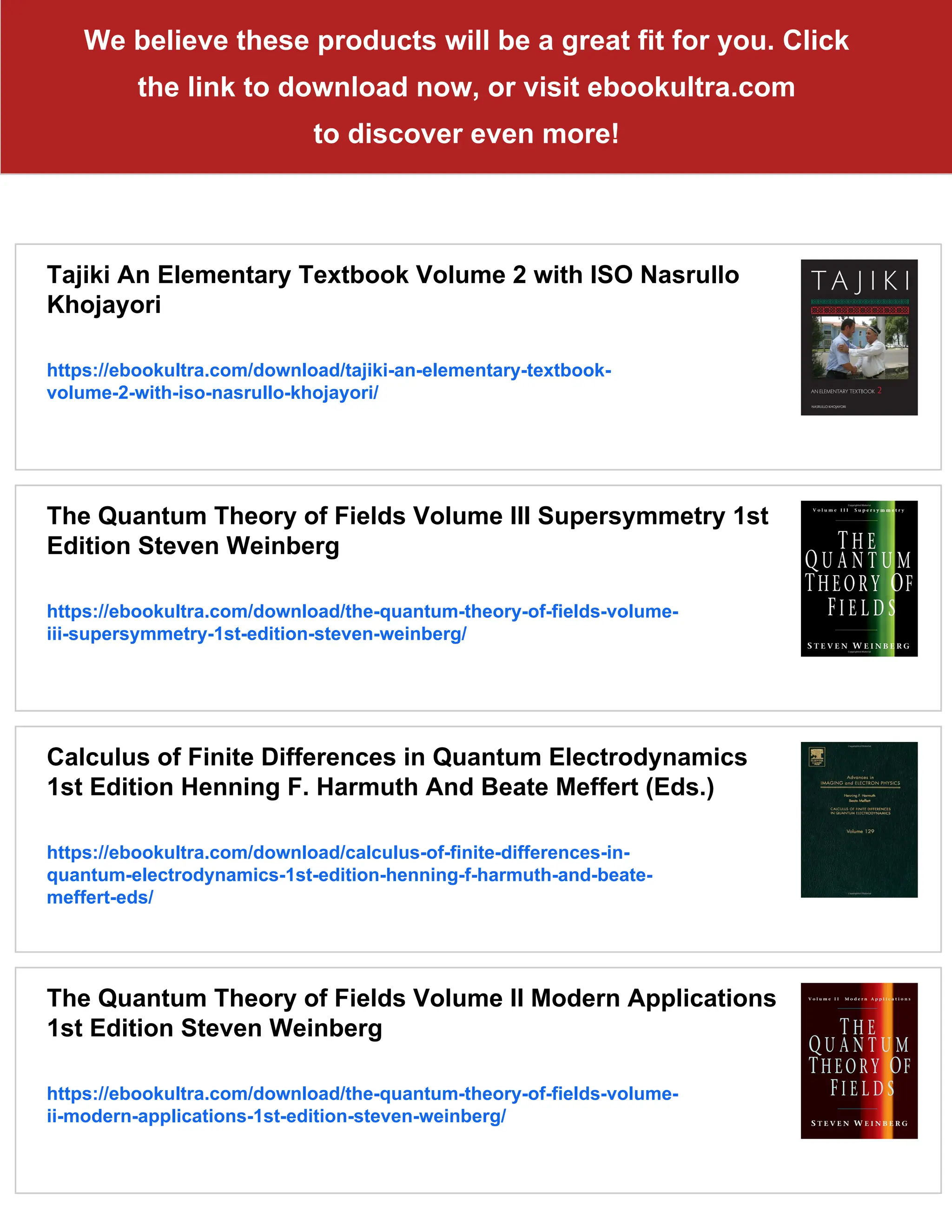 We believe these products will be a great fit for you. Click
the link to download now, or visit ebookultra.com
to discover even more!
Tajiki An Elementary Textbook Volume 2 with ISO Nasrullo
Khojayori
https://ebookultra.com/download/tajiki-an-elementary-textbook-
volume-2-with-iso-nasrullo-khojayori/
The Quantum Theory of Fields Volume III Supersymmetry 1st
Edition Steven Weinberg
https://ebookultra.com/download/the-quantum-theory-of-fields-volume-
iii-supersymmetry-1st-edition-steven-weinberg/
Calculus of Finite Differences in Quantum Electrodynamics
1st Edition Henning F. Harmuth And Beate Meffert (Eds.)
https://ebookultra.com/download/calculus-of-finite-differences-in-
quantum-electrodynamics-1st-edition-henning-f-harmuth-and-beate-
meffert-eds/
The Quantum Theory of Fields Volume II Modern Applications
1st Edition Steven Weinberg
https://ebookultra.com/download/the-quantum-theory-of-fields-volume-
ii-modern-applications-1st-edition-steven-weinberg/
 