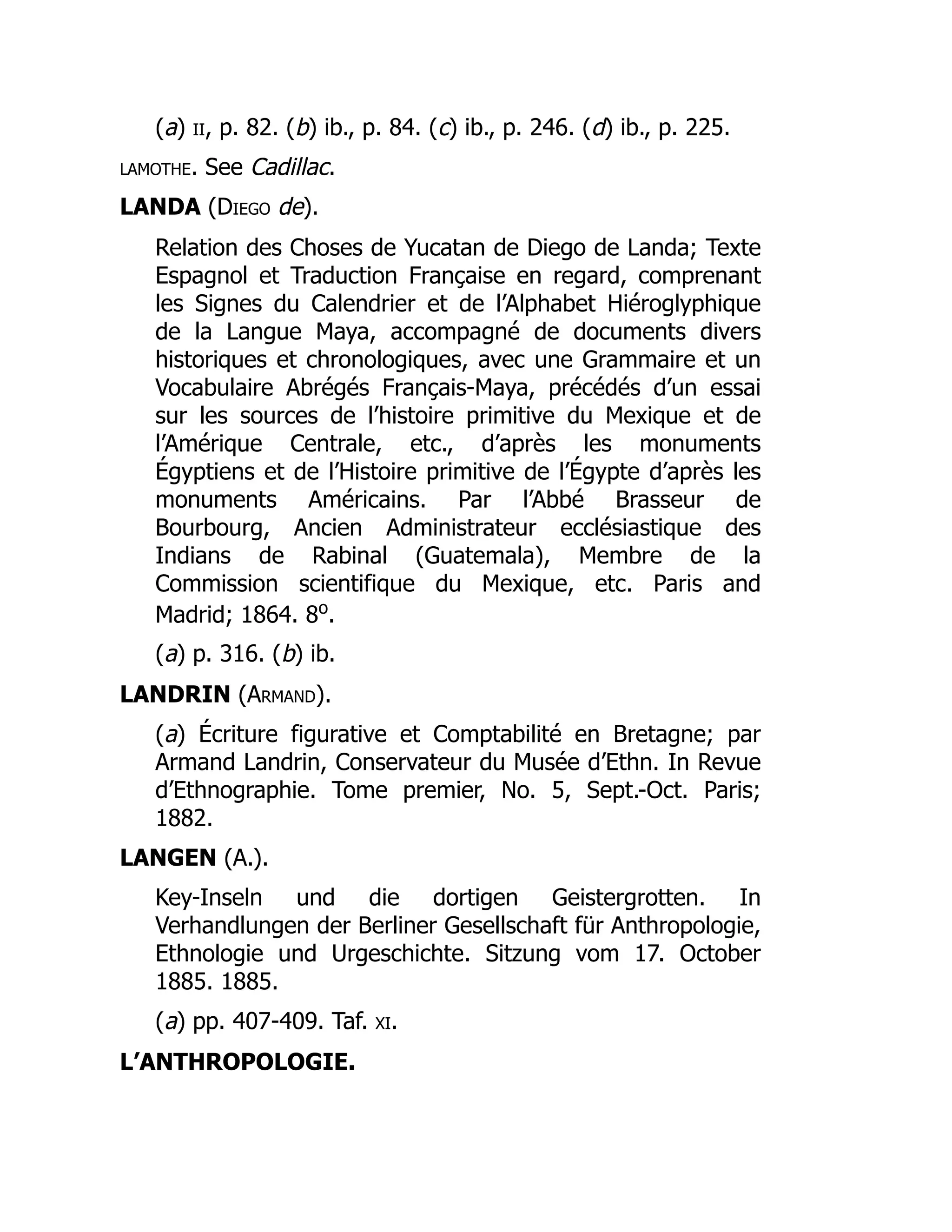 (a) ii, p. 82. (b) ib., p. 84. (c) ib., p. 246. (d) ib., p. 225.
lamothe. See Cadillac.
LANDA (Diego de).
Relation des Choses de Yucatan de Diego de Landa; Texte
Espagnol et Traduction Française en regard, comprenant
les Signes du Calendrier et de l’Alphabet Hiéroglyphique
de la Langue Maya, accompagné de documents divers
historiques et chronologiques, avec une Grammaire et un
Vocabulaire Abrégés Français-Maya, précédés d’un essai
sur les sources de l’histoire primitive du Mexique et de
l’Amérique Centrale, etc., d’après les monuments
Égyptiens et de l’Histoire primitive de l’Égypte d’après les
monuments Américains. Par l’Abbé Brasseur de
Bourbourg, Ancien Administrateur ecclésiastique des
Indians de Rabinal (Guatemala), Membre de la
Commission scientifique du Mexique, etc. Paris and
Madrid; 1864. 8o
.
(a) p. 316. (b) ib.
LANDRIN (Armand).
(a) Écriture figurative et Comptabilité en Bretagne; par
Armand Landrin, Conservateur du Musée d’Ethn. In Revue
d’Ethnographie. Tome premier, No. 5, Sept.-Oct. Paris;
1882.
LANGEN (A.).
Key-Inseln und die dortigen Geistergrotten. In
Verhandlungen der Berliner Gesellschaft für Anthropologie,
Ethnologie und Urgeschichte. Sitzung vom 17. October
1885. 1885.
(a) pp. 407-409. Taf. xi.
L’ANTHROPOLOGIE.
 