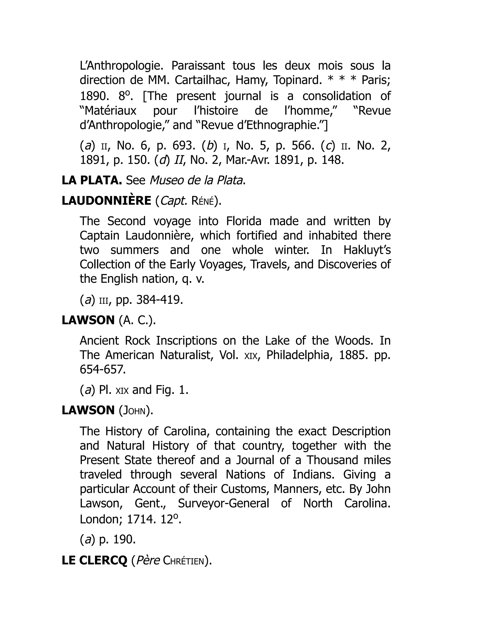 L’Anthropologie. Paraissant tous les deux mois sous la
direction de MM. Cartailhac, Hamy, Topinard. * * * Paris;
1890. 8o
. [The present journal is a consolidation of
“Matériaux pour l’histoire de l’homme,” “Revue
d’Anthropologie,” and “Revue d’Ethnographie.”]
(a) ii, No. 6, p. 693. (b) i, No. 5, p. 566. (c) ii. No. 2,
1891, p. 150. (d) II, No. 2, Mar.-Avr. 1891, p. 148.
LA PLATA. See Museo de la Plata.
LAUDONNIÈRE (Capt. Réné).
The Second voyage into Florida made and written by
Captain Laudonnière, which fortified and inhabited there
two summers and one whole winter. In Hakluyt’s
Collection of the Early Voyages, Travels, and Discoveries of
the English nation, q. v.
(a) iii, pp. 384-419.
LAWSON (A. C.).
Ancient Rock Inscriptions on the Lake of the Woods. In
The American Naturalist, Vol. xix, Philadelphia, 1885. pp.
654-657.
(a) Pl. xix and Fig. 1.
LAWSON (John).
The History of Carolina, containing the exact Description
and Natural History of that country, together with the
Present State thereof and a Journal of a Thousand miles
traveled through several Nations of Indians. Giving a
particular Account of their Customs, Manners, etc. By John
Lawson, Gent., Surveyor-General of North Carolina.
London; 1714. 12o
.
(a) p. 190.
LE CLERCQ (Père Chrétien).
 