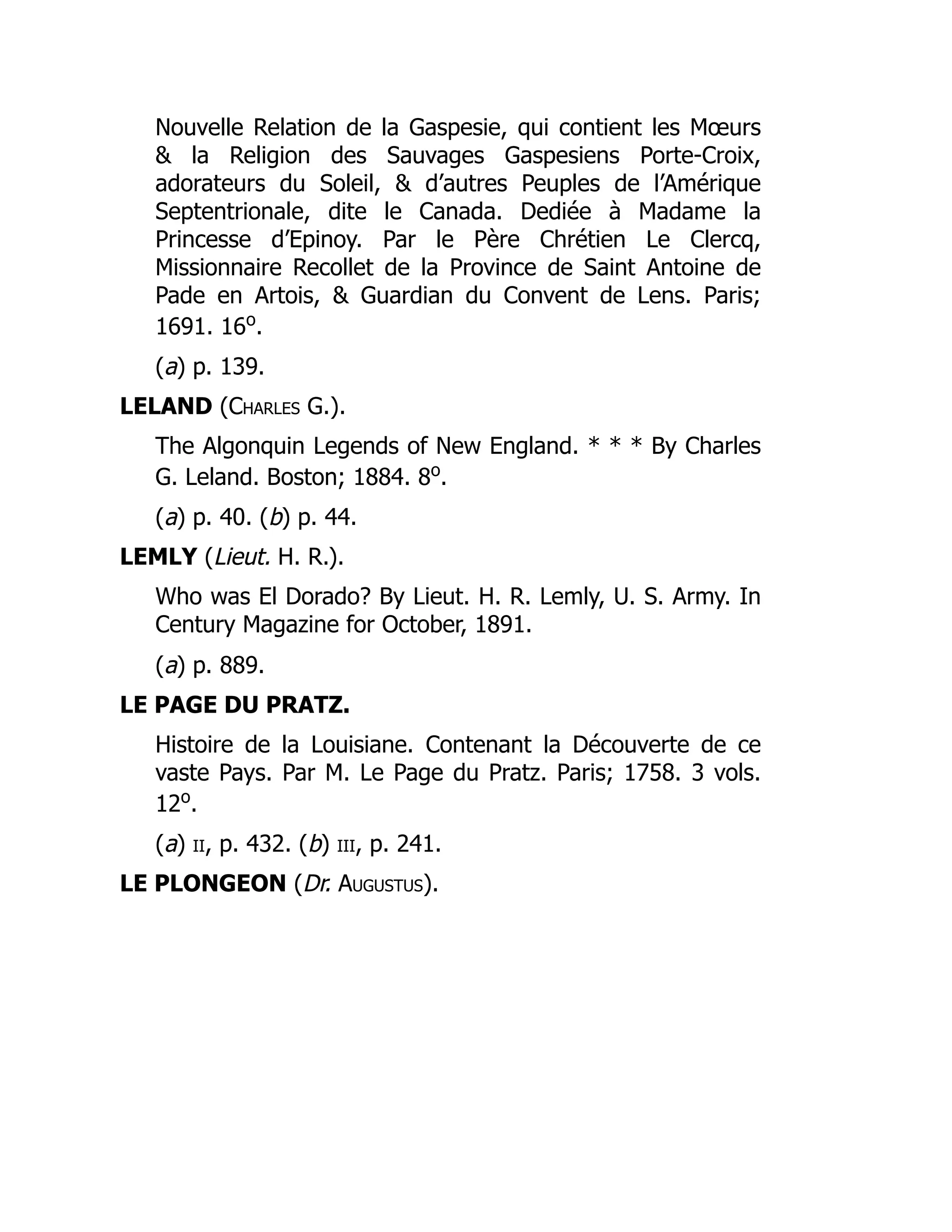 Nouvelle Relation de la Gaspesie, qui contient les Mœurs
& la Religion des Sauvages Gaspesiens Porte-Croix,
adorateurs du Soleil, & d’autres Peuples de l’Amérique
Septentrionale, dite le Canada. Dediée à Madame la
Princesse d’Epinoy. Par le Père Chrétien Le Clercq,
Missionnaire Recollet de la Province de Saint Antoine de
Pade en Artois, & Guardian du Convent de Lens. Paris;
1691. 16o
.
(a) p. 139.
LELAND (Charles G.).
The Algonquin Legends of New England. * * * By Charles
G. Leland. Boston; 1884. 8o
.
(a) p. 40. (b) p. 44.
LEMLY (Lieut. H. R.).
Who was El Dorado? By Lieut. H. R. Lemly, U. S. Army. In
Century Magazine for October, 1891.
(a) p. 889.
LE PAGE DU PRATZ.
Histoire de la Louisiane. Contenant la Découverte de ce
vaste Pays. Par M. Le Page du Pratz. Paris; 1758. 3 vols.
12o
.
(a) ii, p. 432. (b) iii, p. 241.
LE PLONGEON (Dr. Augustus).
 