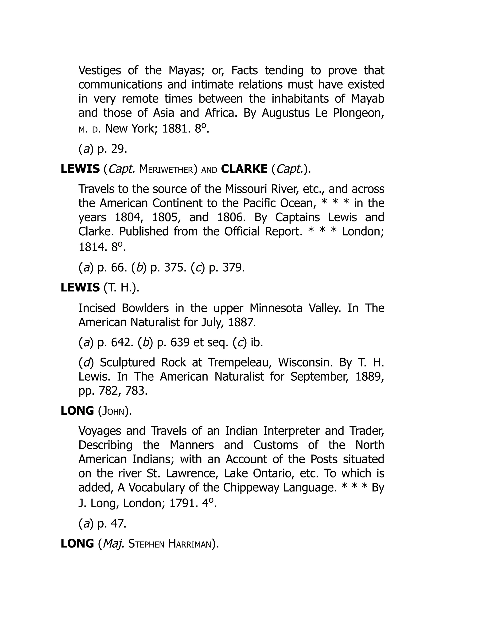 Vestiges of the Mayas; or, Facts tending to prove that
communications and intimate relations must have existed
in very remote times between the inhabitants of Mayab
and those of Asia and Africa. By Augustus Le Plongeon,
m. d. New York; 1881. 8o
.
(a) p. 29.
LEWIS (Capt. Meriwether) and CLARKE (Capt.).
Travels to the source of the Missouri River, etc., and across
the American Continent to the Pacific Ocean, * * * in the
years 1804, 1805, and 1806. By Captains Lewis and
Clarke. Published from the Official Report. * * * London;
1814. 8o
.
(a) p. 66. (b) p. 375. (c) p. 379.
LEWIS (T. H.).
Incised Bowlders in the upper Minnesota Valley. In The
American Naturalist for July, 1887.
(a) p. 642. (b) p. 639 et seq. (c) ib.
(d) Sculptured Rock at Trempeleau, Wisconsin. By T. H.
Lewis. In The American Naturalist for September, 1889,
pp. 782, 783.
LONG (John).
Voyages and Travels of an Indian Interpreter and Trader,
Describing the Manners and Customs of the North
American Indians; with an Account of the Posts situated
on the river St. Lawrence, Lake Ontario, etc. To which is
added, A Vocabulary of the Chippeway Language. * * * By
J. Long, London; 1791. 4o
.
(a) p. 47.
LONG (Maj. Stephen Harriman).
 