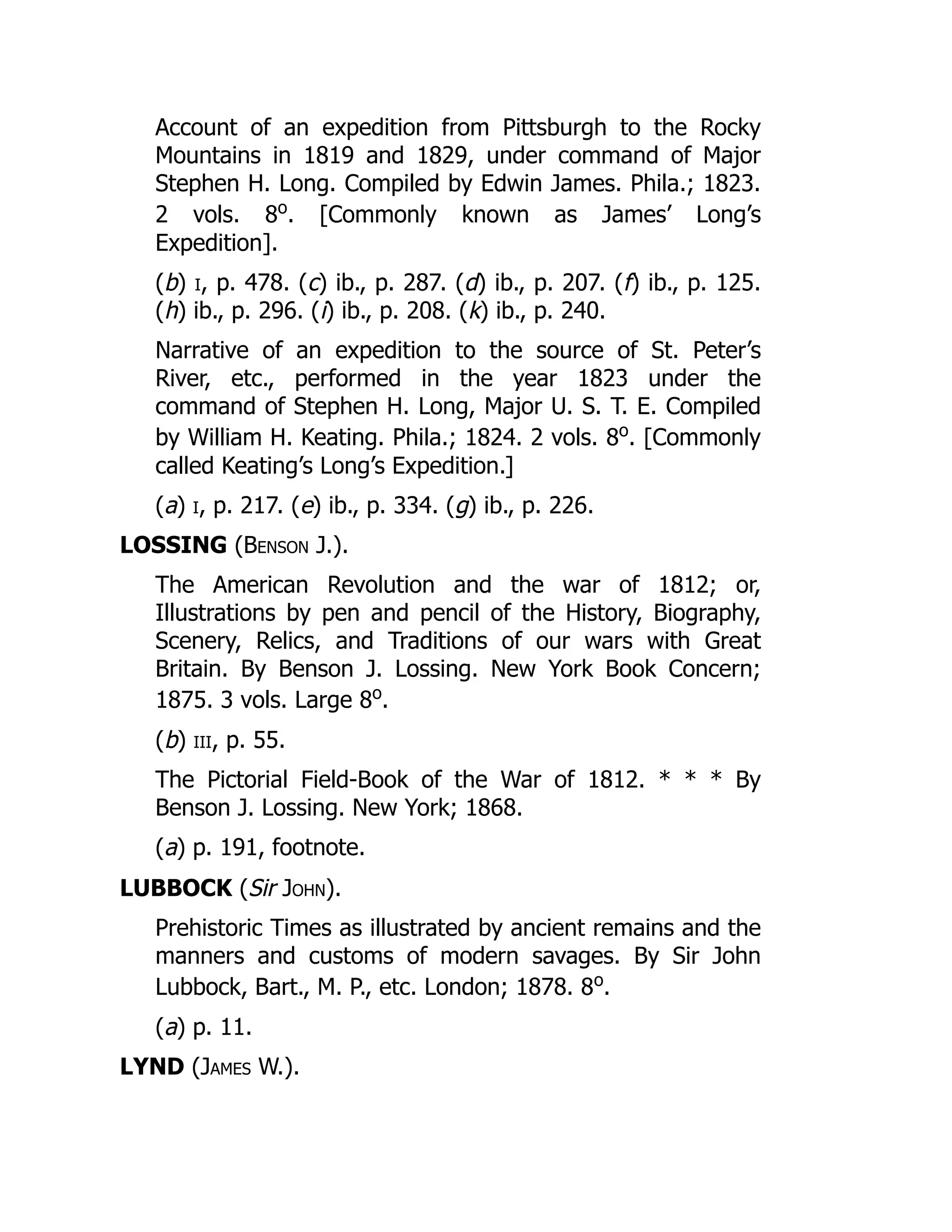 Account of an expedition from Pittsburgh to the Rocky
Mountains in 1819 and 1829, under command of Major
Stephen H. Long. Compiled by Edwin James. Phila.; 1823.
2 vols. 8o
. [Commonly known as James’ Long’s
Expedition].
(b) i, p. 478. (c) ib., p. 287. (d) ib., p. 207. (f) ib., p. 125.
(h) ib., p. 296. (i) ib., p. 208. (k) ib., p. 240.
Narrative of an expedition to the source of St. Peter’s
River, etc., performed in the year 1823 under the
command of Stephen H. Long, Major U. S. T. E. Compiled
by William H. Keating. Phila.; 1824. 2 vols. 8o
. [Commonly
called Keating’s Long’s Expedition.]
(a) i, p. 217. (e) ib., p. 334. (g) ib., p. 226.
LOSSING (Benson J.).
The American Revolution and the war of 1812; or,
Illustrations by pen and pencil of the History, Biography,
Scenery, Relics, and Traditions of our wars with Great
Britain. By Benson J. Lossing. New York Book Concern;
1875. 3 vols. Large 8o
.
(b) iii, p. 55.
The Pictorial Field-Book of the War of 1812. * * * By
Benson J. Lossing. New York; 1868.
(a) p. 191, footnote.
LUBBOCK (Sir John).
Prehistoric Times as illustrated by ancient remains and the
manners and customs of modern savages. By Sir John
Lubbock, Bart., M. P., etc. London; 1878. 8o
.
(a) p. 11.
LYND (James W.).
 