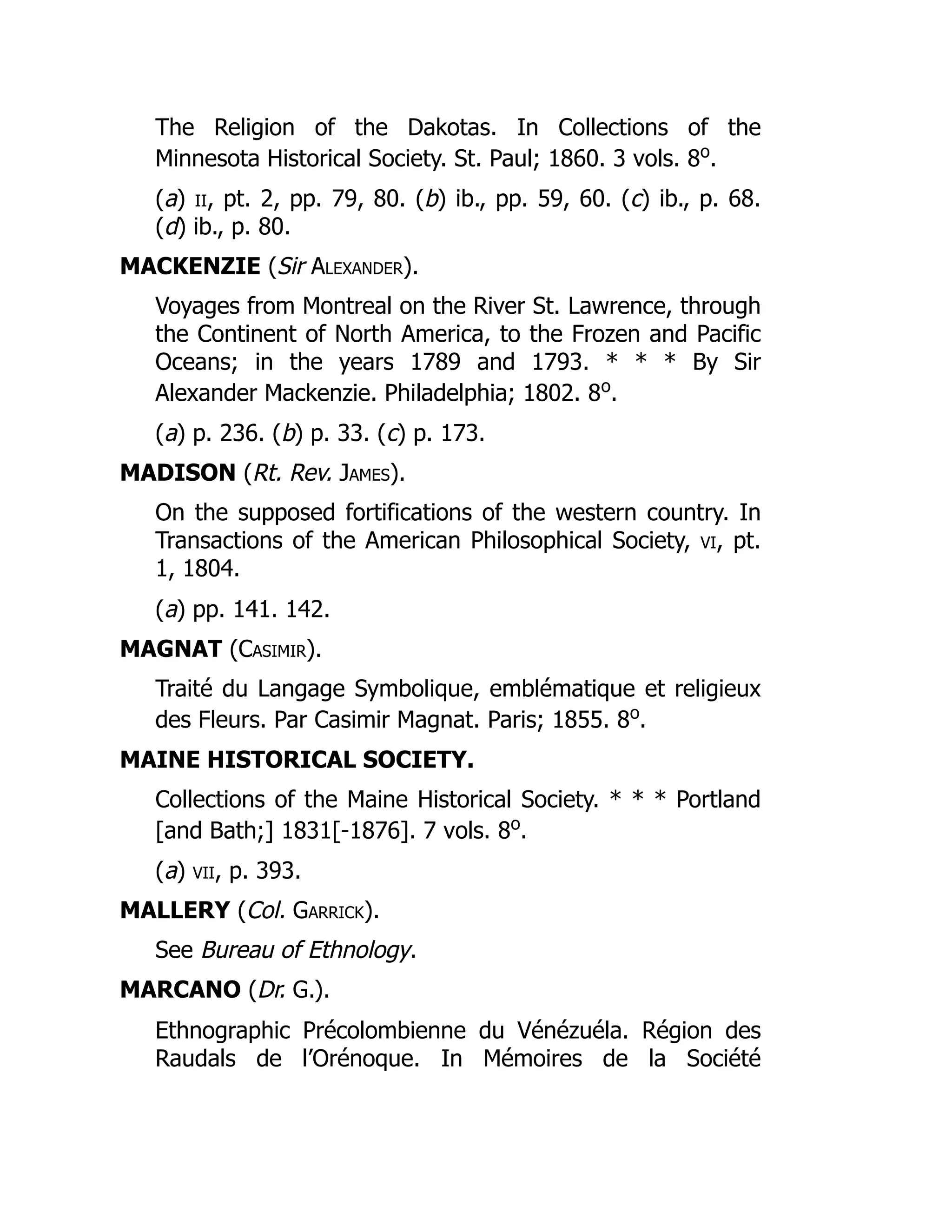 The Religion of the Dakotas. In Collections of the
Minnesota Historical Society. St. Paul; 1860. 3 vols. 8o
.
(a) ii, pt. 2, pp. 79, 80. (b) ib., pp. 59, 60. (c) ib., p. 68.
(d) ib., p. 80.
MACKENZIE (Sir Alexander).
Voyages from Montreal on the River St. Lawrence, through
the Continent of North America, to the Frozen and Pacific
Oceans; in the years 1789 and 1793. * * * By Sir
Alexander Mackenzie. Philadelphia; 1802. 8o
.
(a) p. 236. (b) p. 33. (c) p. 173.
MADISON (Rt. Rev. James).
On the supposed fortifications of the western country. In
Transactions of the American Philosophical Society, vi, pt.
1, 1804.
(a) pp. 141. 142.
MAGNAT (Casimir).
Traité du Langage Symbolique, emblématique et religieux
des Fleurs. Par Casimir Magnat. Paris; 1855. 8o
.
MAINE HISTORICAL SOCIETY.
Collections of the Maine Historical Society. * * * Portland
[and Bath;] 1831[-1876]. 7 vols. 8o
.
(a) vii, p. 393.
MALLERY (Col. Garrick).
See Bureau of Ethnology.
MARCANO (Dr. G.).
Ethnographic Précolombienne du Vénézuéla. Région des
Raudals de l’Orénoque. In Mémoires de la Société
 