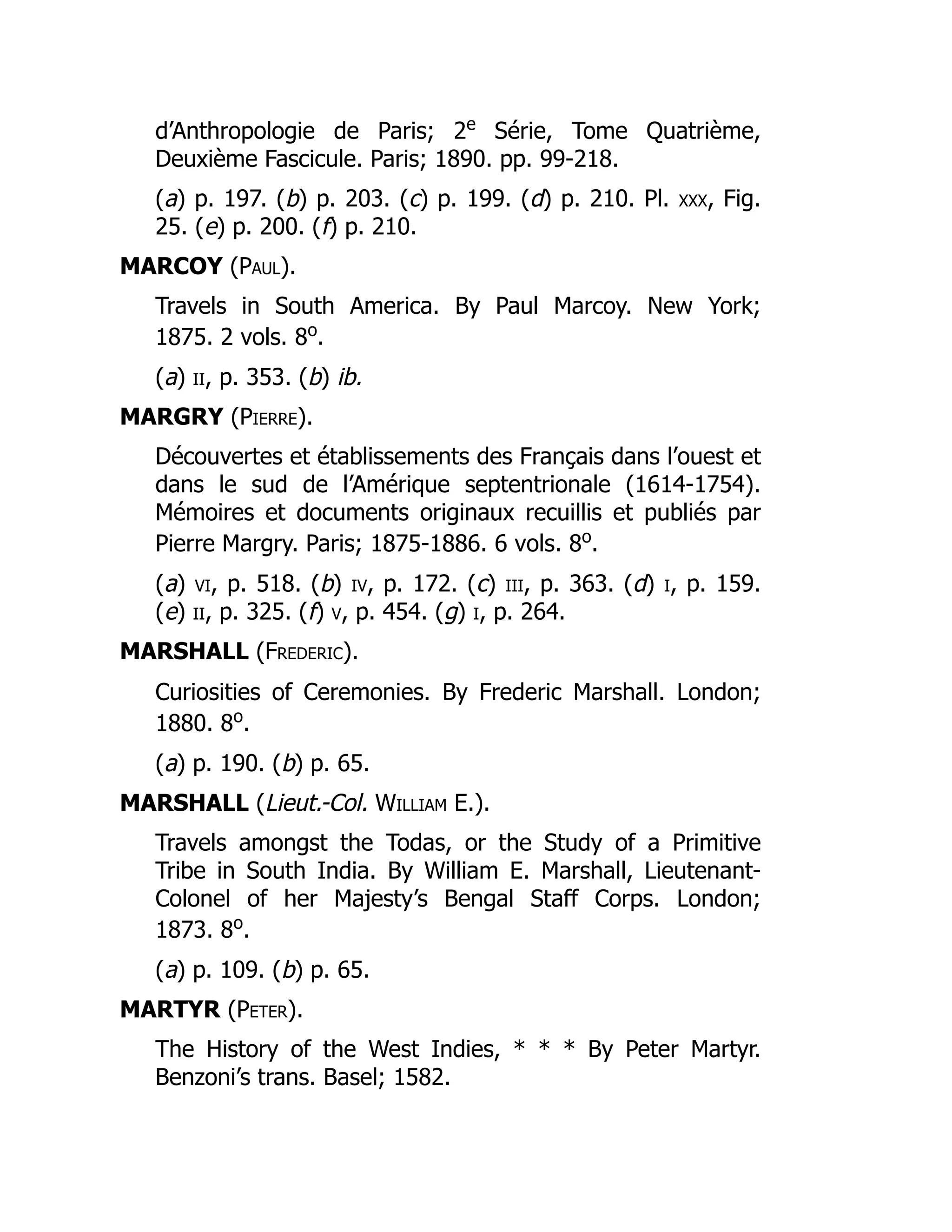 d’Anthropologie de Paris; 2e
Série, Tome Quatrième,
Deuxième Fascicule. Paris; 1890. pp. 99-218.
(a) p. 197. (b) p. 203. (c) p. 199. (d) p. 210. Pl. xxx, Fig.
25. (e) p. 200. (f) p. 210.
MARCOY (Paul).
Travels in South America. By Paul Marcoy. New York;
1875. 2 vols. 8o
.
(a) ii, p. 353. (b) ib.
MARGRY (Pierre).
Découvertes et établissements des Français dans l’ouest et
dans le sud de l’Amérique septentrionale (1614-1754).
Mémoires et documents originaux recuillis et publiés par
Pierre Margry. Paris; 1875-1886. 6 vols. 8o
.
(a) vi, p. 518. (b) iv, p. 172. (c) iii, p. 363. (d) i, p. 159.
(e) ii, p. 325. (f) v, p. 454. (g) i, p. 264.
MARSHALL (Frederic).
Curiosities of Ceremonies. By Frederic Marshall. London;
1880. 8o
.
(a) p. 190. (b) p. 65.
MARSHALL (Lieut.-Col. William E.).
Travels amongst the Todas, or the Study of a Primitive
Tribe in South India. By William E. Marshall, Lieutenant-
Colonel of her Majesty’s Bengal Staff Corps. London;
1873. 8o
.
(a) p. 109. (b) p. 65.
MARTYR (Peter).
The History of the West Indies, * * * By Peter Martyr.
Benzoni’s trans. Basel; 1582.
 