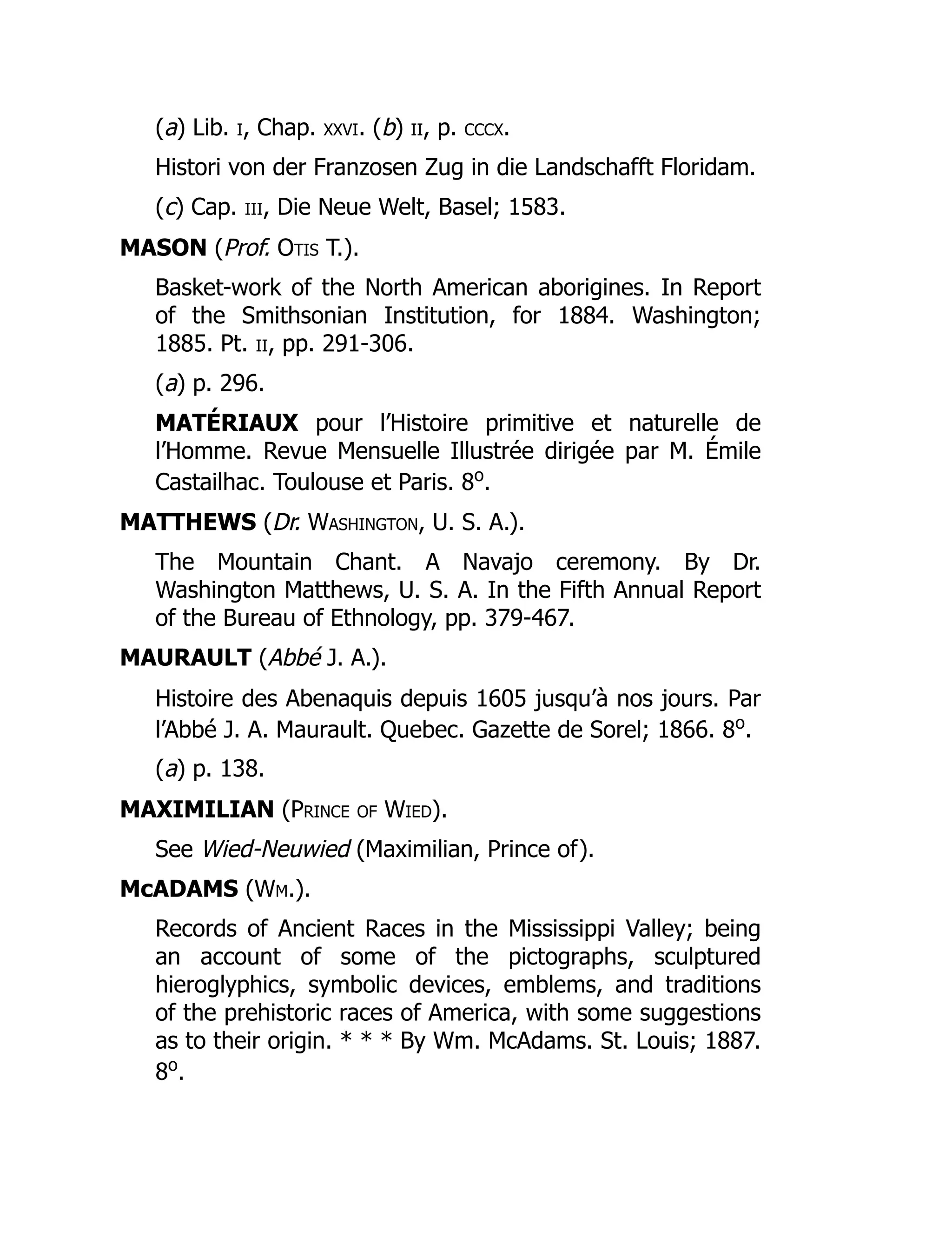 (a) Lib. i, Chap. xxvi. (b) ii, p. cccx.
Histori von der Franzosen Zug in die Landschafft Floridam.
(c) Cap. iii, Die Neue Welt, Basel; 1583.
MASON (Prof. Otis T.).
Basket-work of the North American aborigines. In Report
of the Smithsonian Institution, for 1884. Washington;
1885. Pt. ii, pp. 291-306.
(a) p. 296.
MATÉRIAUX pour l’Histoire primitive et naturelle de
l’Homme. Revue Mensuelle Illustrée dirigée par M. Émile
Castailhac. Toulouse et Paris. 8o
.
MATTHEWS (Dr. Washington, U. S. A.).
The Mountain Chant. A Navajo ceremony. By Dr.
Washington Matthews, U. S. A. In the Fifth Annual Report
of the Bureau of Ethnology, pp. 379-467.
MAURAULT (Abbé J. A.).
Histoire des Abenaquis depuis 1605 jusqu’à nos jours. Par
l’Abbé J. A. Maurault. Quebec. Gazette de Sorel; 1866. 8o
.
(a) p. 138.
MAXIMILIAN (Prince of Wied).
See Wied-Neuwied (Maximilian, Prince of).
McADAMS (Wm.).
Records of Ancient Races in the Mississippi Valley; being
an account of some of the pictographs, sculptured
hieroglyphics, symbolic devices, emblems, and traditions
of the prehistoric races of America, with some suggestions
as to their origin. * * * By Wm. McAdams. St. Louis; 1887.
8o
.
 