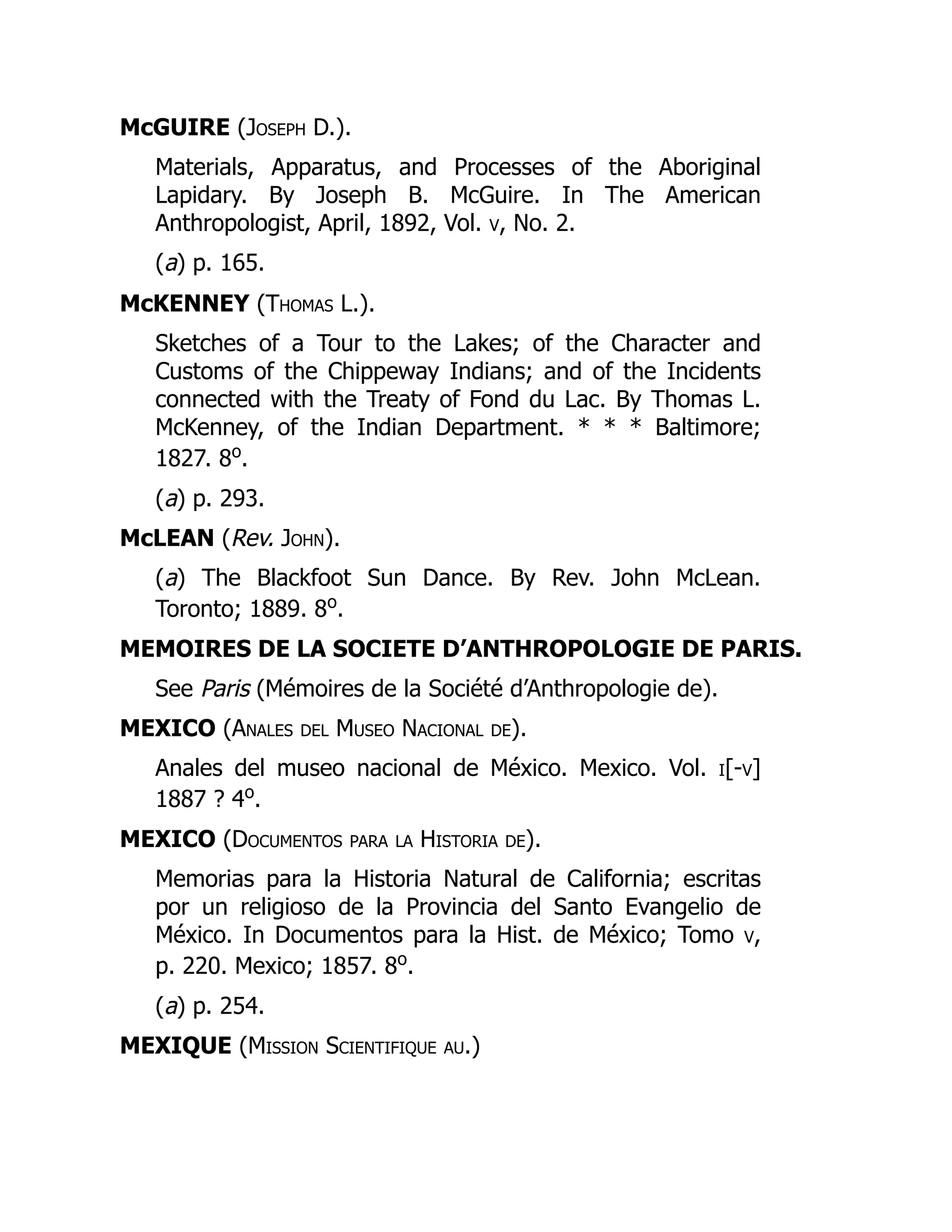 McGUIRE (Joseph D.).
Materials, Apparatus, and Processes of the Aboriginal
Lapidary. By Joseph B. McGuire. In The American
Anthropologist, April, 1892, Vol. v, No. 2.
(a) p. 165.
McKENNEY (Thomas L.).
Sketches of a Tour to the Lakes; of the Character and
Customs of the Chippeway Indians; and of the Incidents
connected with the Treaty of Fond du Lac. By Thomas L.
McKenney, of the Indian Department. * * * Baltimore;
1827. 8o
.
(a) p. 293.
McLEAN (Rev. John).
(a) The Blackfoot Sun Dance. By Rev. John McLean.
Toronto; 1889. 8o
.
MEMOIRES DE LA SOCIETE D’ANTHROPOLOGIE DE PARIS.
See Paris (Mémoires de la Société d’Anthropologie de).
MEXICO (Anales del Museo Nacional de).
Anales del museo nacional de México. Mexico. Vol. i[-v]
1887 ? 4o
.
MEXICO (Documentos para la Historia de).
Memorias para la Historia Natural de California; escritas
por un religioso de la Provincia del Santo Evangelio de
México. In Documentos para la Hist. de México; Tomo v,
p. 220. Mexico; 1857. 8o
.
(a) p. 254.
MEXIQUE (Mission Scientifique au.)
 
