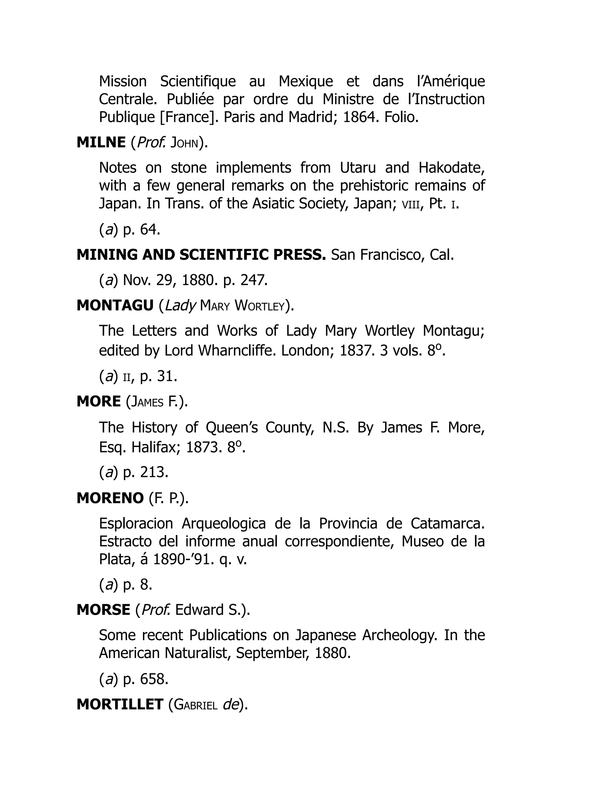 Mission Scientifique au Mexique et dans l’Amérique
Centrale. Publiée par ordre du Ministre de l’Instruction
Publique [France]. Paris and Madrid; 1864. Folio.
MILNE (Prof. John).
Notes on stone implements from Utaru and Hakodate,
with a few general remarks on the prehistoric remains of
Japan. In Trans. of the Asiatic Society, Japan; viii, Pt. i.
(a) p. 64.
MINING AND SCIENTIFIC PRESS. San Francisco, Cal.
(a) Nov. 29, 1880. p. 247.
MONTAGU (Lady Mary Wortley).
The Letters and Works of Lady Mary Wortley Montagu;
edited by Lord Wharncliffe. London; 1837. 3 vols. 8o
.
(a) ii, p. 31.
MORE (James F.).
The History of Queen’s County, N.S. By James F. More,
Esq. Halifax; 1873. 8o
.
(a) p. 213.
MORENO (F. P.).
Esploracion Arqueologica de la Provincia de Catamarca.
Estracto del informe anual correspondiente, Museo de la
Plata, á 1890-’91. q. v.
(a) p. 8.
MORSE (Prof. Edward S.).
Some recent Publications on Japanese Archeology. In the
American Naturalist, September, 1880.
(a) p. 658.
MORTILLET (Gabriel de).
 
