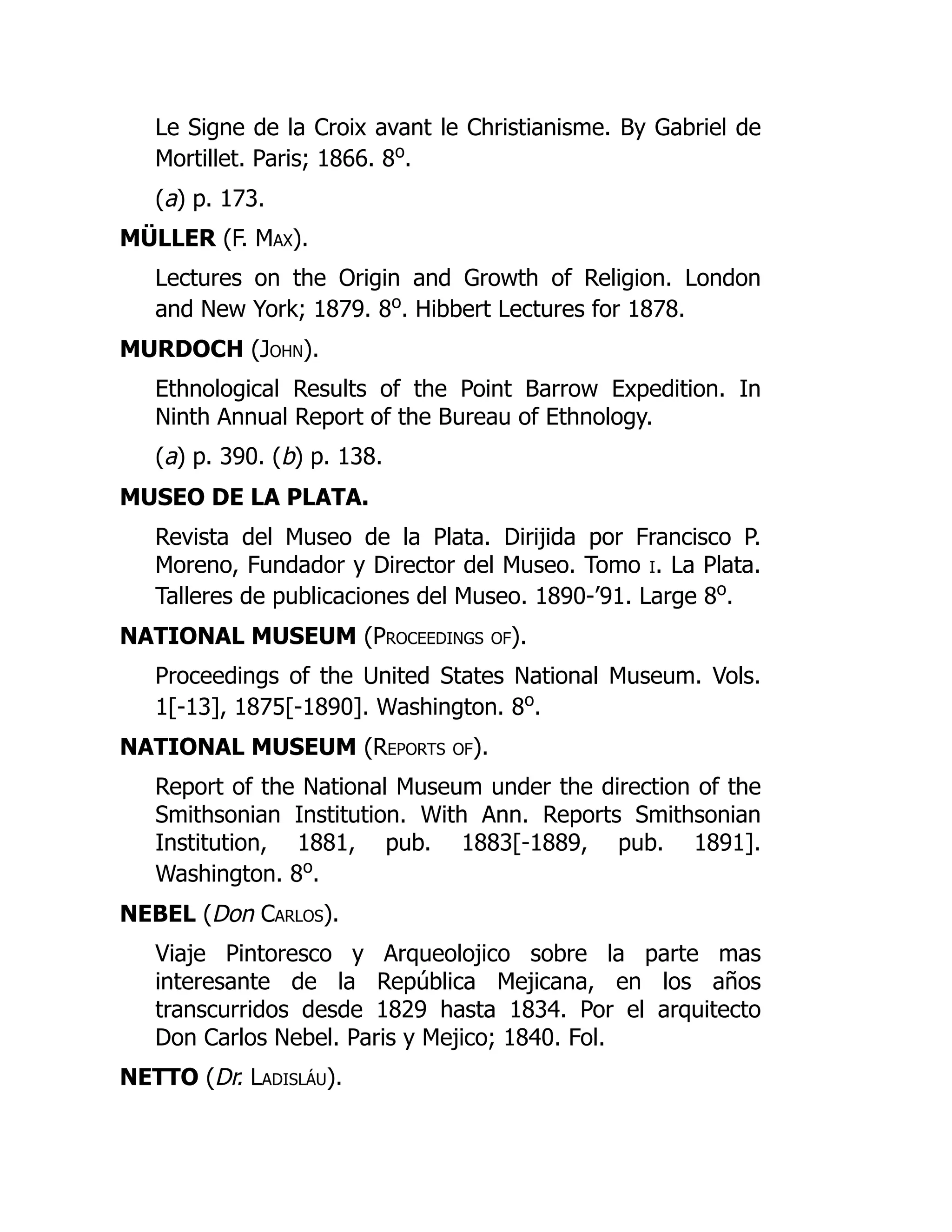 Le Signe de la Croix avant le Christianisme. By Gabriel de
Mortillet. Paris; 1866. 8o
.
(a) p. 173.
MÜLLER (F. Max).
Lectures on the Origin and Growth of Religion. London
and New York; 1879. 8o
. Hibbert Lectures for 1878.
MURDOCH (John).
Ethnological Results of the Point Barrow Expedition. In
Ninth Annual Report of the Bureau of Ethnology.
(a) p. 390. (b) p. 138.
MUSEO DE LA PLATA.
Revista del Museo de la Plata. Dirijida por Francisco P.
Moreno, Fundador y Director del Museo. Tomo i. La Plata.
Talleres de publicaciones del Museo. 1890-’91. Large 8o
.
NATIONAL MUSEUM (Proceedings of).
Proceedings of the United States National Museum. Vols.
1[-13], 1875[-1890]. Washington. 8o
.
NATIONAL MUSEUM (Reports of).
Report of the National Museum under the direction of the
Smithsonian Institution. With Ann. Reports Smithsonian
Institution, 1881, pub. 1883[-1889, pub. 1891].
Washington. 8o
.
NEBEL (Don Carlos).
Viaje Pintoresco y Arqueolojico sobre la parte mas
interesante de la República Mejicana, en los años
transcurridos desde 1829 hasta 1834. Por el arquitecto
Don Carlos Nebel. Paris y Mejico; 1840. Fol.
NETTO (Dr. Ladisláu).
 