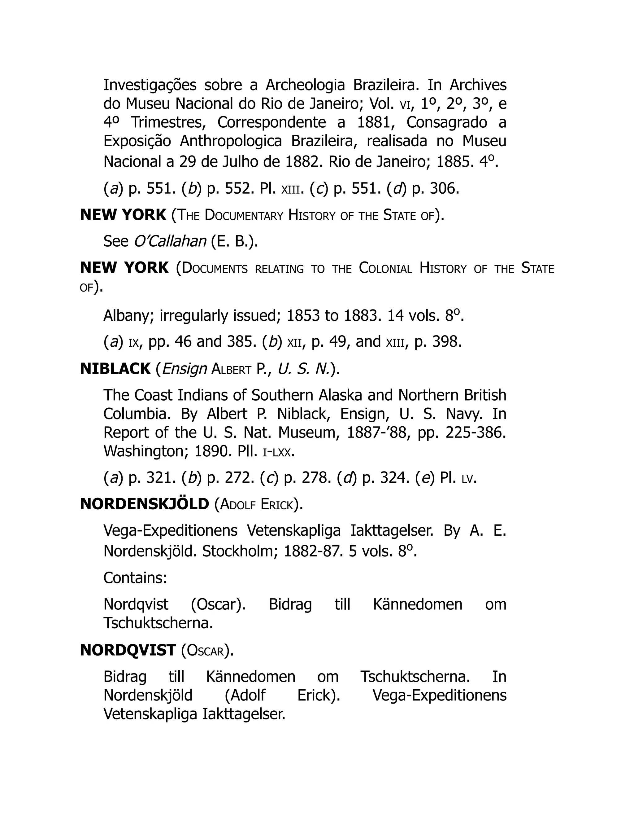 Investigações sobre a Archeologia Brazileira. In Archives
do Museu Nacional do Rio de Janeiro; Vol. vi, 1º, 2º, 3º, e
4º Trimestres, Correspondente a 1881, Consagrado a
Exposição Anthropologica Brazileira, realisada no Museu
Nacional a 29 de Julho de 1882. Rio de Janeiro; 1885. 4o
.
(a) p. 551. (b) p. 552. Pl. xiii. (c) p. 551. (d) p. 306.
NEW YORK (The Documentary History of the State of).
See O’Callahan (E. B.).
NEW YORK (Documents relating to the Colonial History of the State
of).
Albany; irregularly issued; 1853 to 1883. 14 vols. 8o
.
(a) ix, pp. 46 and 385. (b) xii, p. 49, and xiii, p. 398.
NIBLACK (Ensign Albert P., U. S. N.).
The Coast Indians of Southern Alaska and Northern British
Columbia. By Albert P. Niblack, Ensign, U. S. Navy. In
Report of the U. S. Nat. Museum, 1887-’88, pp. 225-386.
Washington; 1890. Pll. i-lxx.
(a) p. 321. (b) p. 272. (c) p. 278. (d) p. 324. (e) Pl. lv.
NORDENSKJÖLD (Adolf Erick).
Vega-Expeditionens Vetenskapliga Iakttagelser. By A. E.
Nordenskjöld. Stockholm; 1882-87. 5 vols. 8o
.
Contains:
Nordqvist (Oscar). Bidrag till Kännedomen om
Tschuktscherna.
NORDQVIST (Oscar).
Bidrag till Kännedomen om Tschuktscherna. In
Nordenskjöld (Adolf Erick). Vega-Expeditionens
Vetenskapliga Iakttagelser.
 