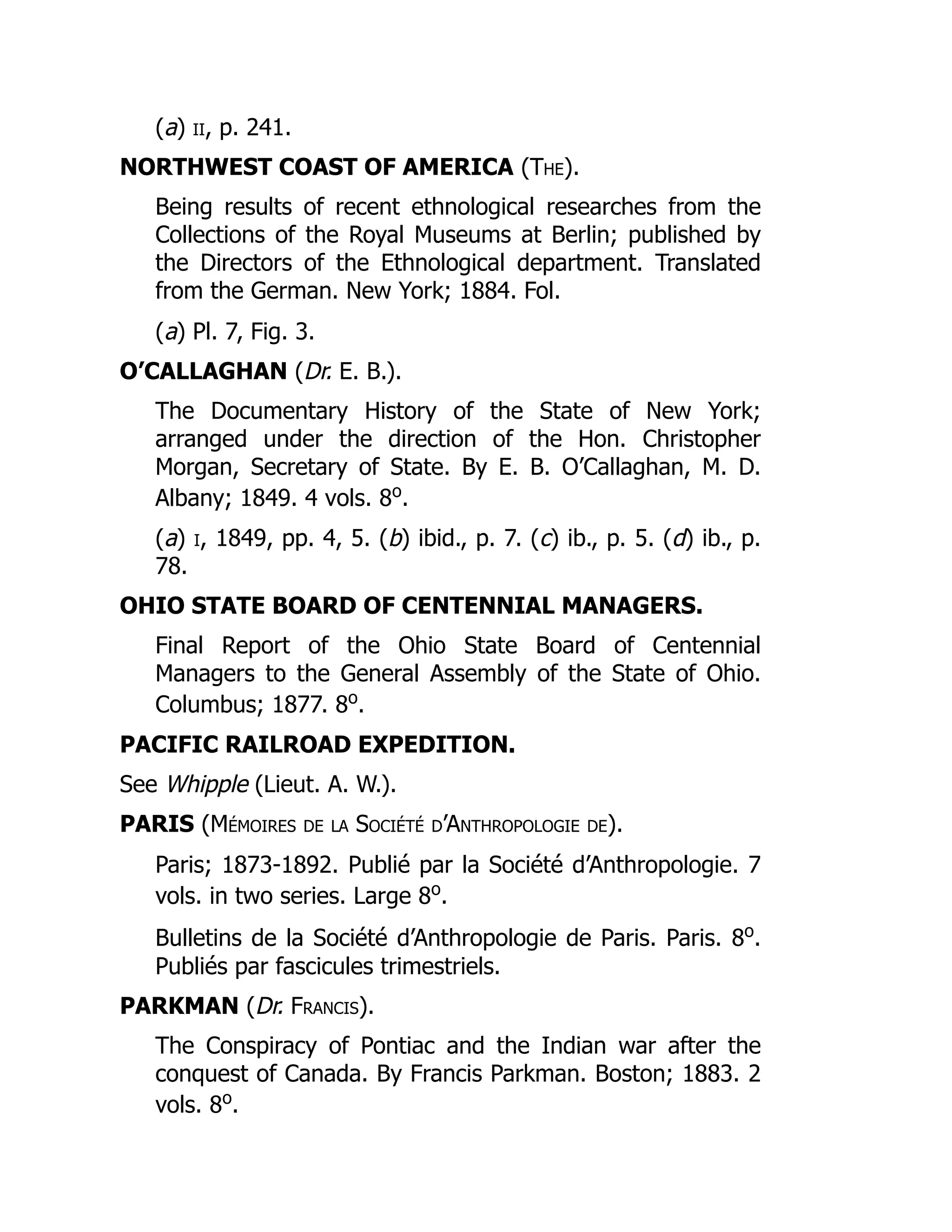 (a) ii, p. 241.
NORTHWEST COAST OF AMERICA (The).
Being results of recent ethnological researches from the
Collections of the Royal Museums at Berlin; published by
the Directors of the Ethnological department. Translated
from the German. New York; 1884. Fol.
(a) Pl. 7, Fig. 3.
O’CALLAGHAN (Dr. E. B.).
The Documentary History of the State of New York;
arranged under the direction of the Hon. Christopher
Morgan, Secretary of State. By E. B. O’Callaghan, M. D.
Albany; 1849. 4 vols. 8o
.
(a) i, 1849, pp. 4, 5. (b) ibid., p. 7. (c) ib., p. 5. (d) ib., p.
78.
OHIO STATE BOARD OF CENTENNIAL MANAGERS.
Final Report of the Ohio State Board of Centennial
Managers to the General Assembly of the State of Ohio.
Columbus; 1877. 8o
.
PACIFIC RAILROAD EXPEDITION.
See Whipple (Lieut. A. W.).
PARIS (Mémoires de la Société d’Anthropologie de).
Paris; 1873-1892. Publié par la Société d’Anthropologie. 7
vols. in two series. Large 8o
.
Bulletins de la Société d’Anthropologie de Paris. Paris. 8o
.
Publiés par fascicules trimestriels.
PARKMAN (Dr. Francis).
The Conspiracy of Pontiac and the Indian war after the
conquest of Canada. By Francis Parkman. Boston; 1883. 2
vols. 8o
.
 