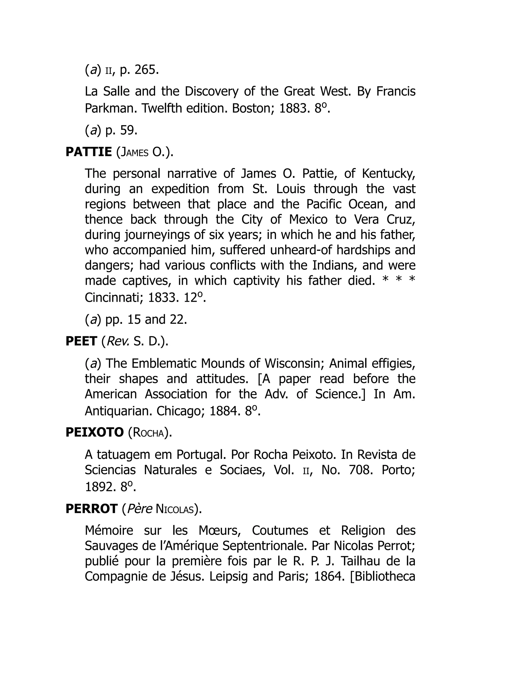 (a) ii, p. 265.
La Salle and the Discovery of the Great West. By Francis
Parkman. Twelfth edition. Boston; 1883. 8o
.
(a) p. 59.
PATTIE (James O.).
The personal narrative of James O. Pattie, of Kentucky,
during an expedition from St. Louis through the vast
regions between that place and the Pacific Ocean, and
thence back through the City of Mexico to Vera Cruz,
during journeyings of six years; in which he and his father,
who accompanied him, suffered unheard-of hardships and
dangers; had various conflicts with the Indians, and were
made captives, in which captivity his father died. * * *
Cincinnati; 1833. 12o
.
(a) pp. 15 and 22.
PEET (Rev. S. D.).
(a) The Emblematic Mounds of Wisconsin; Animal effigies,
their shapes and attitudes. [A paper read before the
American Association for the Adv. of Science.] In Am.
Antiquarian. Chicago; 1884. 8o
.
PEIXOTO (Rocha).
A tatuagem em Portugal. Por Rocha Peixoto. In Revista de
Sciencias Naturales e Sociaes, Vol. ii, No. 708. Porto;
1892. 8o
.
PERROT (Père Nicolas).
Mémoire sur les Mœurs, Coutumes et Religion des
Sauvages de l’Amérique Septentrionale. Par Nicolas Perrot;
publié pour la première fois par le R. P. J. Tailhau de la
Compagnie de Jésus. Leipsig and Paris; 1864. [Bibliotheca
 
