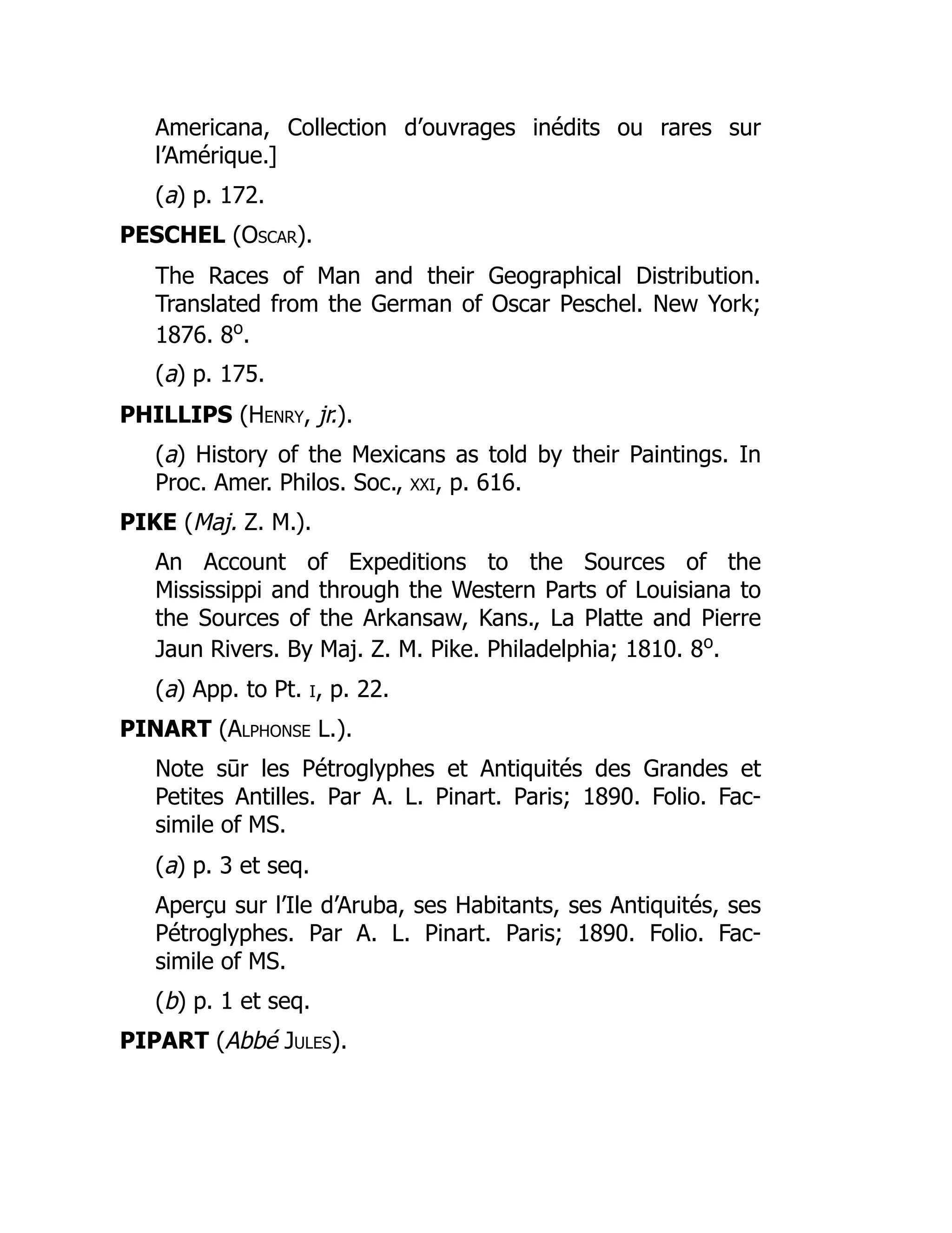 Americana, Collection d’ouvrages inédits ou rares sur
l’Amérique.]
(a) p. 172.
PESCHEL (Oscar).
The Races of Man and their Geographical Distribution.
Translated from the German of Oscar Peschel. New York;
1876. 8o
.
(a) p. 175.
PHILLIPS (Henry, jr.).
(a) History of the Mexicans as told by their Paintings. In
Proc. Amer. Philos. Soc., xxi, p. 616.
PIKE (Maj. Z. M.).
An Account of Expeditions to the Sources of the
Mississippi and through the Western Parts of Louisiana to
the Sources of the Arkansaw, Kans., La Platte and Pierre
Jaun Rivers. By Maj. Z. M. Pike. Philadelphia; 1810. 8o
.
(a) App. to Pt. i, p. 22.
PINART (Alphonse L.).
Note sūr les Pétroglyphes et Antiquités des Grandes et
Petites Antilles. Par A. L. Pinart. Paris; 1890. Folio. Fac-
simile of MS.
(a) p. 3 et seq.
Aperçu sur l’Ile d’Aruba, ses Habitants, ses Antiquités, ses
Pétroglyphes. Par A. L. Pinart. Paris; 1890. Folio. Fac-
simile of MS.
(b) p. 1 et seq.
PIPART (Abbé Jules).
É É
 