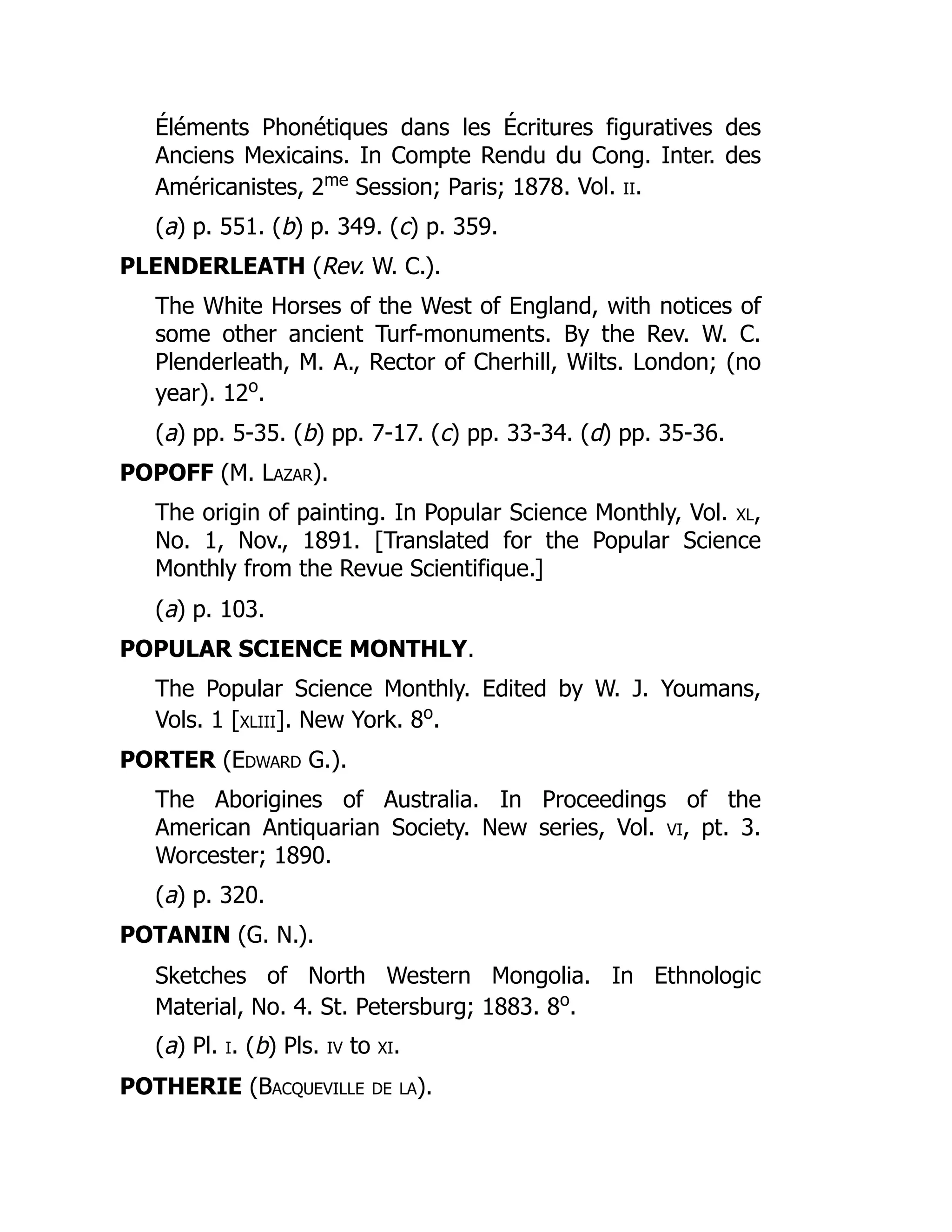 Éléments Phonétiques dans les Écritures figuratives des
Anciens Mexicains. In Compte Rendu du Cong. Inter. des
Américanistes, 2me
Session; Paris; 1878. Vol. ii.
(a) p. 551. (b) p. 349. (c) p. 359.
PLENDERLEATH (Rev. W. C.).
The White Horses of the West of England, with notices of
some other ancient Turf-monuments. By the Rev. W. C.
Plenderleath, M. A., Rector of Cherhill, Wilts. London; (no
year). 12o
.
(a) pp. 5-35. (b) pp. 7-17. (c) pp. 33-34. (d) pp. 35-36.
POPOFF (M. Lazar).
The origin of painting. In Popular Science Monthly, Vol. xl,
No. 1, Nov., 1891. [Translated for the Popular Science
Monthly from the Revue Scientifique.]
(a) p. 103.
POPULAR SCIENCE MONTHLY.
The Popular Science Monthly. Edited by W. J. Youmans,
Vols. 1 [xliii]. New York. 8o
.
PORTER (Edward G.).
The Aborigines of Australia. In Proceedings of the
American Antiquarian Society. New series, Vol. vi, pt. 3.
Worcester; 1890.
(a) p. 320.
POTANIN (G. N.).
Sketches of North Western Mongolia. In Ethnologic
Material, No. 4. St. Petersburg; 1883. 8o
.
(a) Pl. i. (b) Pls. iv to xi.
POTHERIE (Bacqueville de la).
 