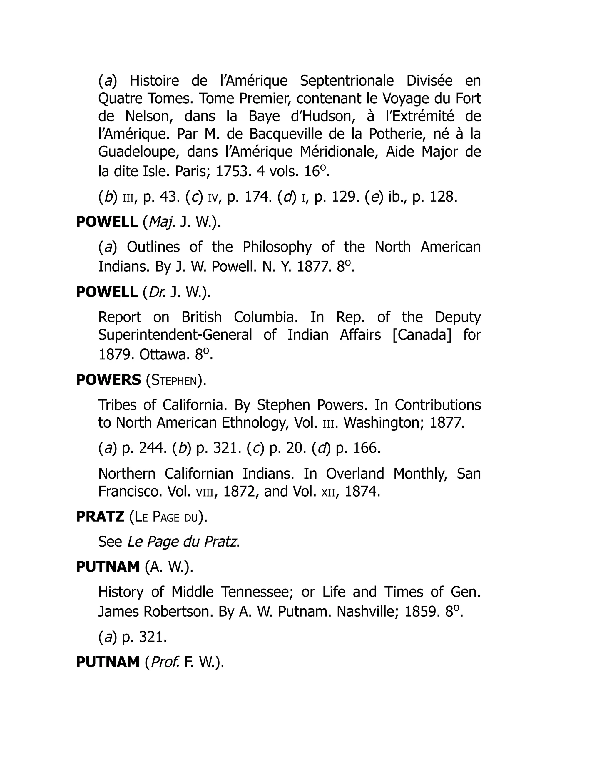 (a) Histoire de l’Amérique Septentrionale Divisée en
Quatre Tomes. Tome Premier, contenant le Voyage du Fort
de Nelson, dans la Baye d’Hudson, à l’Extrémité de
l’Amérique. Par M. de Bacqueville de la Potherie, né à la
Guadeloupe, dans l’Amérique Méridionale, Aide Major de
la dite Isle. Paris; 1753. 4 vols. 16o
.
(b) iii, p. 43. (c) iv, p. 174. (d) i, p. 129. (e) ib., p. 128.
POWELL (Maj. J. W.).
(a) Outlines of the Philosophy of the North American
Indians. By J. W. Powell. N. Y. 1877. 8o
.
POWELL (Dr. J. W.).
Report on British Columbia. In Rep. of the Deputy
Superintendent-General of Indian Affairs [Canada] for
1879. Ottawa. 8o
.
POWERS (Stephen).
Tribes of California. By Stephen Powers. In Contributions
to North American Ethnology, Vol. iii. Washington; 1877.
(a) p. 244. (b) p. 321. (c) p. 20. (d) p. 166.
Northern Californian Indians. In Overland Monthly, San
Francisco. Vol. viii, 1872, and Vol. xii, 1874.
PRATZ (Le Page du).
See Le Page du Pratz.
PUTNAM (A. W.).
History of Middle Tennessee; or Life and Times of Gen.
James Robertson. By A. W. Putnam. Nashville; 1859. 8o
.
(a) p. 321.
PUTNAM (Prof. F. W.).
 