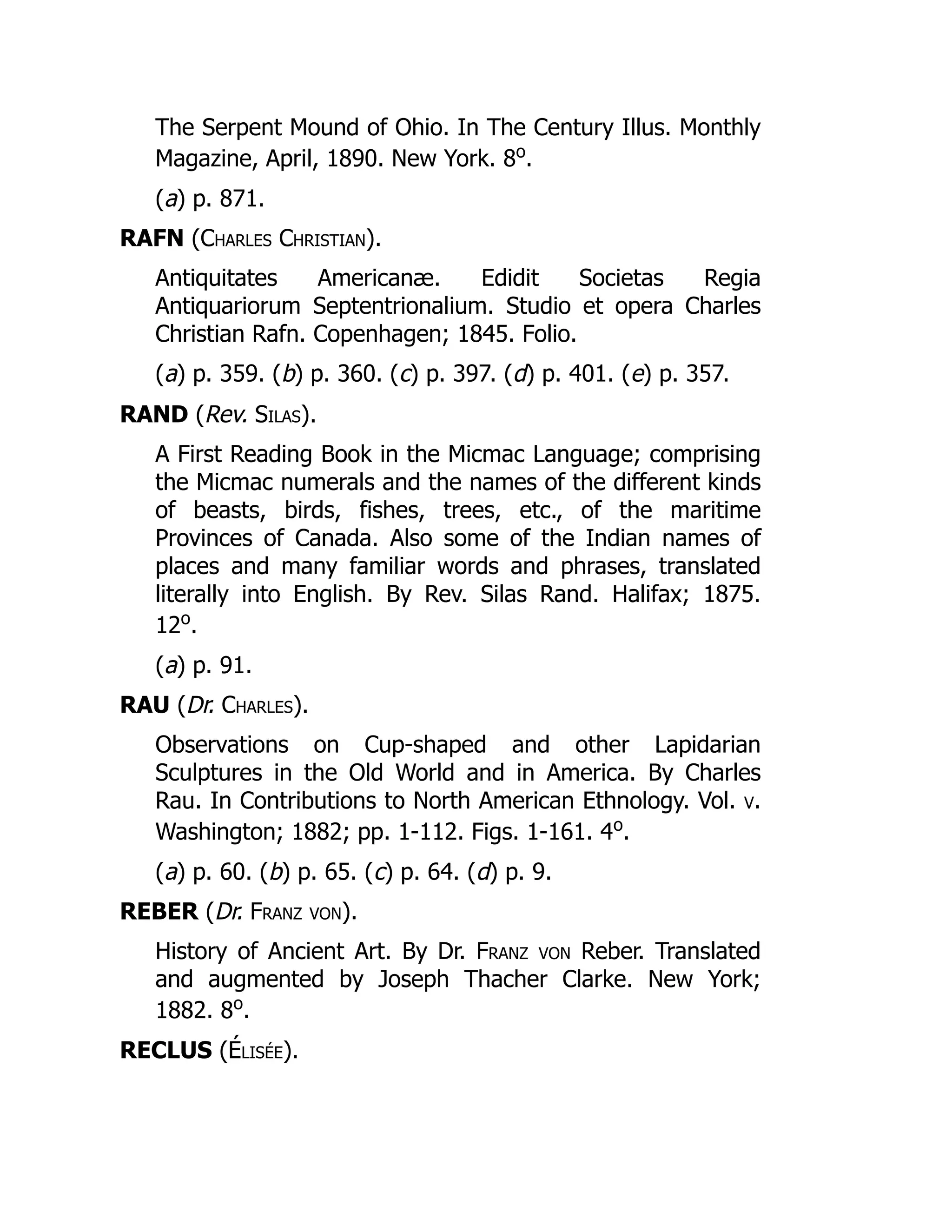 The Serpent Mound of Ohio. In The Century Illus. Monthly
Magazine, April, 1890. New York. 8o
.
(a) p. 871.
RAFN (Charles Christian).
Antiquitates Americanæ. Edidit Societas Regia
Antiquariorum Septentrionalium. Studio et opera Charles
Christian Rafn. Copenhagen; 1845. Folio.
(a) p. 359. (b) p. 360. (c) p. 397. (d) p. 401. (e) p. 357.
RAND (Rev. Silas).
A First Reading Book in the Micmac Language; comprising
the Micmac numerals and the names of the different kinds
of beasts, birds, fishes, trees, etc., of the maritime
Provinces of Canada. Also some of the Indian names of
places and many familiar words and phrases, translated
literally into English. By Rev. Silas Rand. Halifax; 1875.
12o
.
(a) p. 91.
RAU (Dr. Charles).
Observations on Cup-shaped and other Lapidarian
Sculptures in the Old World and in America. By Charles
Rau. In Contributions to North American Ethnology. Vol. v.
Washington; 1882; pp. 1-112. Figs. 1-161. 4o
.
(a) p. 60. (b) p. 65. (c) p. 64. (d) p. 9.
REBER (Dr. Franz von).
History of Ancient Art. By Dr. Franz von Reber. Translated
and augmented by Joseph Thacher Clarke. New York;
1882. 8o
.
RECLUS (Élisée).
É
 