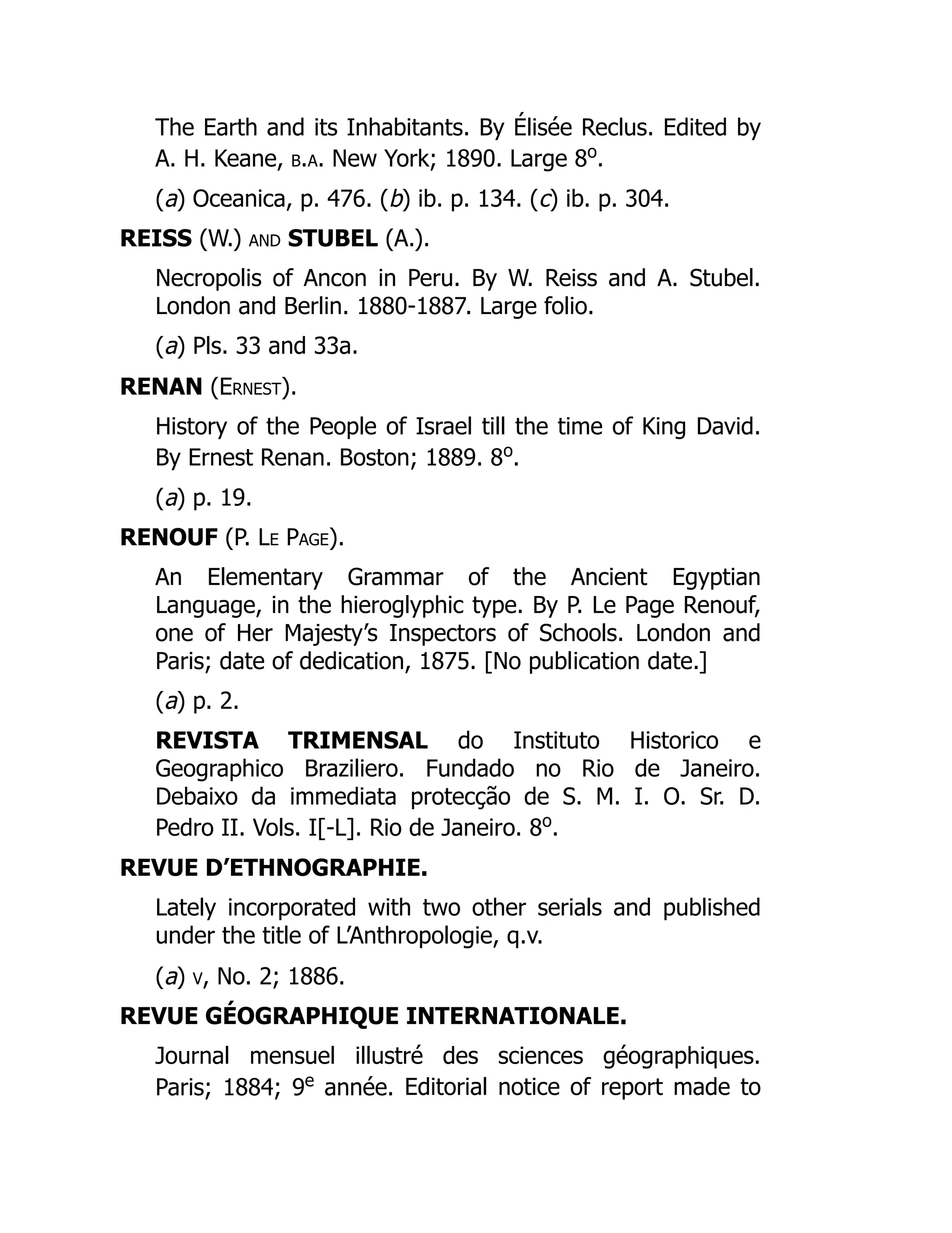The Earth and its Inhabitants. By Élisée Reclus. Edited by
A. H. Keane, b.a. New York; 1890. Large 8o
.
(a) Oceanica, p. 476. (b) ib. p. 134. (c) ib. p. 304.
REISS (W.) and STUBEL (A.).
Necropolis of Ancon in Peru. By W. Reiss and A. Stubel.
London and Berlin. 1880-1887. Large folio.
(a) Pls. 33 and 33a.
RENAN (Ernest).
History of the People of Israel till the time of King David.
By Ernest Renan. Boston; 1889. 8o
.
(a) p. 19.
RENOUF (P. Le Page).
An Elementary Grammar of the Ancient Egyptian
Language, in the hieroglyphic type. By P. Le Page Renouf,
one of Her Majesty’s Inspectors of Schools. London and
Paris; date of dedication, 1875. [No publication date.]
(a) p. 2.
REVISTA TRIMENSAL do Instituto Historico e
Geographico Braziliero. Fundado no Rio de Janeiro.
Debaixo da immediata protecção de S. M. I. O. Sr. D.
Pedro II. Vols. I[-L]. Rio de Janeiro. 8o
.
REVUE D’ETHNOGRAPHIE.
Lately incorporated with two other serials and published
under the title of L’Anthropologie, q.v.
(a) v, No. 2; 1886.
REVUE GÉOGRAPHIQUE INTERNATIONALE.
Journal mensuel illustré des sciences géographiques.
Paris; 1884; 9e
année. Editorial notice of report made to
 