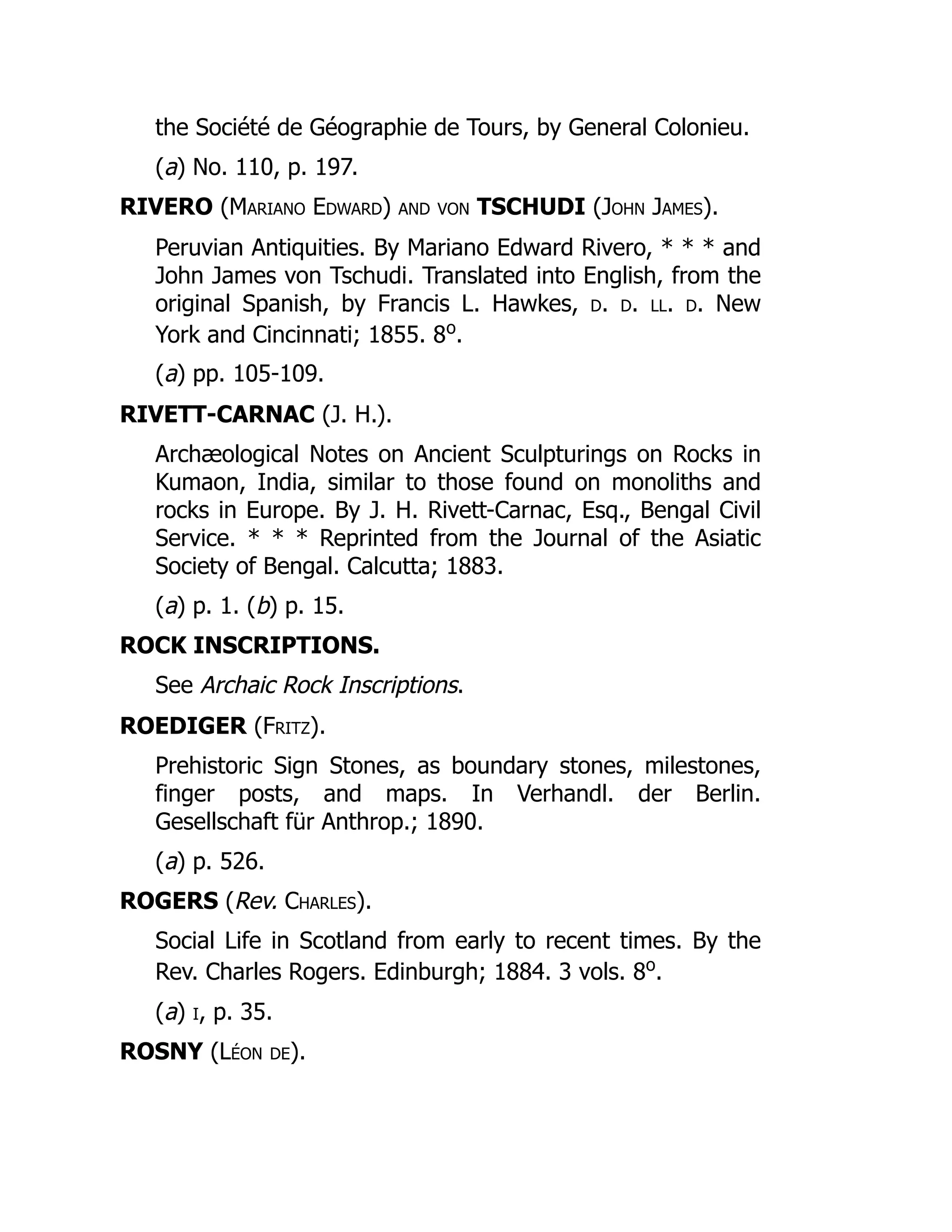 the Société de Géographie de Tours, by General Colonieu.
(a) No. 110, p. 197.
RIVERO (Mariano Edward) and von TSCHUDI (John James).
Peruvian Antiquities. By Mariano Edward Rivero, * * * and
John James von Tschudi. Translated into English, from the
original Spanish, by Francis L. Hawkes, d. d. ll. d. New
York and Cincinnati; 1855. 8o
.
(a) pp. 105-109.
RIVETT-CARNAC (J. H.).
Archæological Notes on Ancient Sculpturings on Rocks in
Kumaon, India, similar to those found on monoliths and
rocks in Europe. By J. H. Rivett-Carnac, Esq., Bengal Civil
Service. * * * Reprinted from the Journal of the Asiatic
Society of Bengal. Calcutta; 1883.
(a) p. 1. (b) p. 15.
ROCK INSCRIPTIONS.
See Archaic Rock Inscriptions.
ROEDIGER (Fritz).
Prehistoric Sign Stones, as boundary stones, milestones,
finger posts, and maps. In Verhandl. der Berlin.
Gesellschaft für Anthrop.; 1890.
(a) p. 526.
ROGERS (Rev. Charles).
Social Life in Scotland from early to recent times. By the
Rev. Charles Rogers. Edinburgh; 1884. 3 vols. 8o
.
(a) i, p. 35.
ROSNY (Léon de).
 