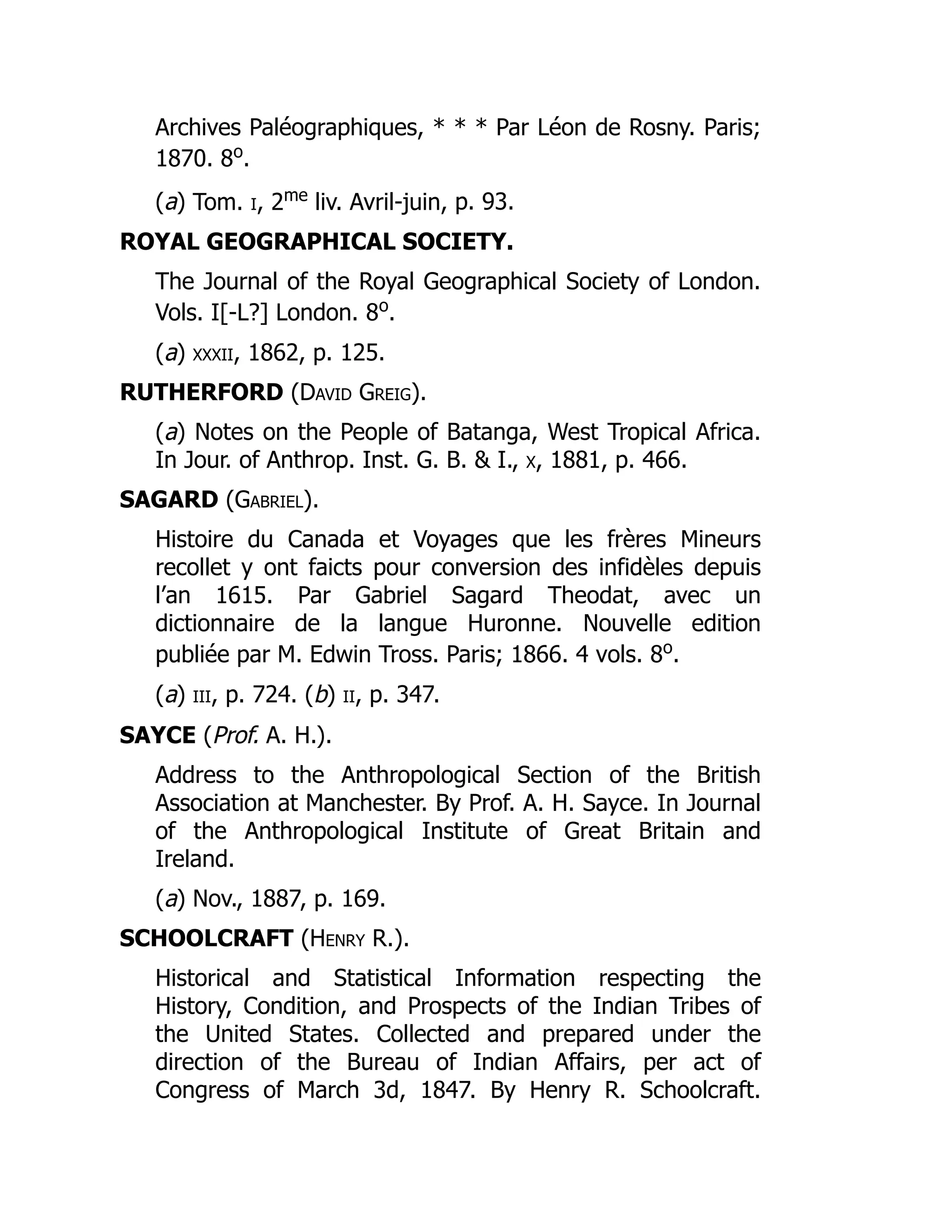 Archives Paléographiques, * * * Par Léon de Rosny. Paris;
1870. 8o
.
(a) Tom. i, 2me
liv. Avril-juin, p. 93.
ROYAL GEOGRAPHICAL SOCIETY.
The Journal of the Royal Geographical Society of London.
Vols. I[-L?] London. 8o
.
(a) xxxii, 1862, p. 125.
RUTHERFORD (David Greig).
(a) Notes on the People of Batanga, West Tropical Africa.
In Jour. of Anthrop. Inst. G. B. & I., x, 1881, p. 466.
SAGARD (Gabriel).
Histoire du Canada et Voyages que les frères Mineurs
recollet y ont faicts pour conversion des infidèles depuis
l’an 1615. Par Gabriel Sagard Theodat, avec un
dictionnaire de la langue Huronne. Nouvelle edition
publiée par M. Edwin Tross. Paris; 1866. 4 vols. 8o
.
(a) iii, p. 724. (b) ii, p. 347.
SAYCE (Prof. A. H.).
Address to the Anthropological Section of the British
Association at Manchester. By Prof. A. H. Sayce. In Journal
of the Anthropological Institute of Great Britain and
Ireland.
(a) Nov., 1887, p. 169.
SCHOOLCRAFT (Henry R.).
Historical and Statistical Information respecting the
History, Condition, and Prospects of the Indian Tribes of
the United States. Collected and prepared under the
direction of the Bureau of Indian Affairs, per act of
Congress of March 3d, 1847. By Henry R. Schoolcraft.
 