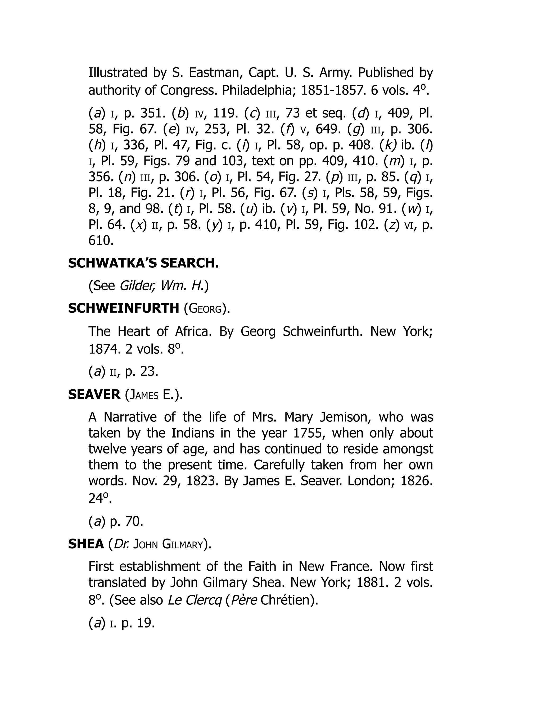 Illustrated by S. Eastman, Capt. U. S. Army. Published by
authority of Congress. Philadelphia; 1851-1857. 6 vols. 4o
.
(a) i, p. 351. (b) iv, 119. (c) iii, 73 et seq. (d) i, 409, Pl.
58, Fig. 67. (e) iv, 253, Pl. 32. (f) v, 649. (g) iii, p. 306.
(h) i, 336, Pl. 47, Fig. c. (i) i, Pl. 58, op. p. 408. (k) ib. (l)
i, Pl. 59, Figs. 79 and 103, text on pp. 409, 410. (m) i, p.
356. (n) iii, p. 306. (o) i, Pl. 54, Fig. 27. (p) iii, p. 85. (q) i,
Pl. 18, Fig. 21. (r) i, Pl. 56, Fig. 67. (s) i, Pls. 58, 59, Figs.
8, 9, and 98. (t) i, Pl. 58. (u) ib. (v) i, Pl. 59, No. 91. (w) i,
Pl. 64. (x) ii, p. 58. (y) i, p. 410, Pl. 59, Fig. 102. (z) vi, p.
610.
SCHWATKA’S SEARCH.
(See Gilder, Wm. H.)
SCHWEINFURTH (Georg).
The Heart of Africa. By Georg Schweinfurth. New York;
1874. 2 vols. 8o
.
(a) ii, p. 23.
SEAVER (James E.).
A Narrative of the life of Mrs. Mary Jemison, who was
taken by the Indians in the year 1755, when only about
twelve years of age, and has continued to reside amongst
them to the present time. Carefully taken from her own
words. Nov. 29, 1823. By James E. Seaver. London; 1826.
24o
.
(a) p. 70.
SHEA (Dr. John Gilmary).
First establishment of the Faith in New France. Now first
translated by John Gilmary Shea. New York; 1881. 2 vols.
8o
. (See also Le Clercq (Père Chrétien).
(a) i. p. 19.
 