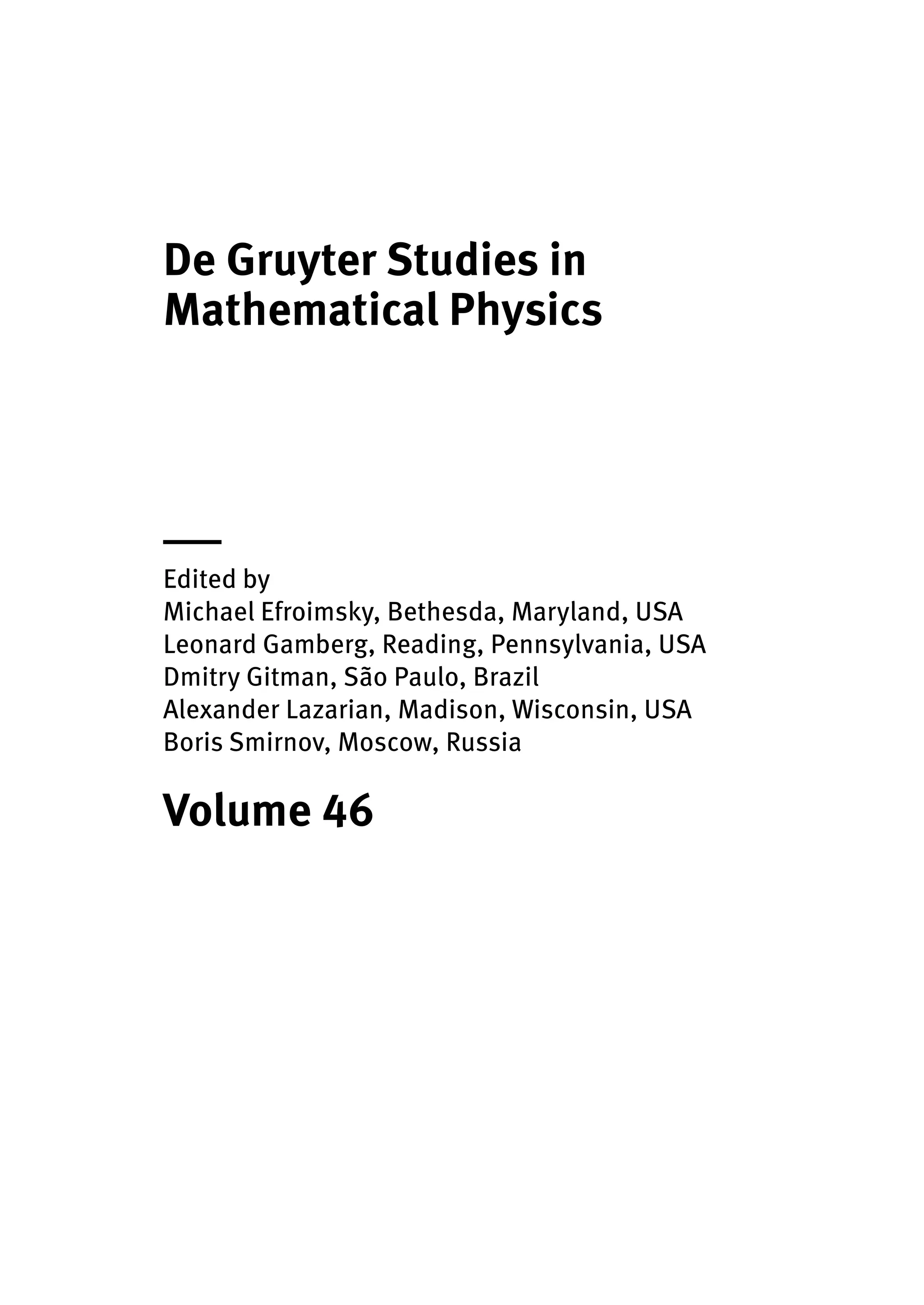 De Gruyter Studies in
Mathematical Physics
|
Edited by
Michael Efroimsky, Bethesda, Maryland, USA
Leonard Gamberg, Reading, Pennsylvania, USA
Dmitry Gitman, São Paulo, Brazil
Alexander Lazarian, Madison, Wisconsin, USA
Boris Smirnov, Moscow, Russia
Volume 46
 