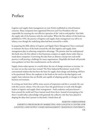 Preface
Logistics and supply chain management are now firmly established as critical business
concerns. Many companies have appointed Directors and Vice-Presidents who are
responsible for ensuring the cost-effective operation of the ‘end-to-end pipeline’ that links
the supply side of the business with the end market. When the first edition of this book was
published in 1992, the practice of logistics and supply chain management was still in its
infancy even though the underlying ideas had been around for a while.
In preparing this fifth edition of Logistics and Supply Chain Management I have continued
to maintain the focus of the book around the role that logistics and supply chain
management play in achieving competitive advantage. The premise that has underpinned
this book since the first edition is that businesses compete as supply chains rather than as
stand-alone companies. Converting this idea from an abstract concept into real-world
practice is still proving a challenge for many organisations. Hopefully this book will provide
some guidance on how that transformation can be achieved.
Supply chains today operate in a world where the rate of change continues to increase. As
we enter an era that some have termed ‘The New Industrial Revolution’ much of the
conventional wisdom that has been the basis for supply chain design and thinking will have
to be questioned. Hence the emphasis in the book on the need to develop logistics and
supply chain solutions that are flexible and capable of adapting quickly to changes in the
business environment.
In writing any book there will be many sources of inspiration and this is certainly the case
with this current volume. Over the years I have the good fortune to work with thought-
leaders in logistics and supply chain management – both academics and practitioners –
from around the world and I have learned much from them. Instead of attempting to list
them I would rather acknowledge with gratitude the collective role they have played in
shaping the ideas that I present in this book. I thank them all.
MARTIN CHRISTOPHER
EMERITUS PROFESSOR OF MARKETING AND LOGISTICS CENTRE FOR
LOGISTICS AND SUPPLY CHAIN MANAGEMENT CRANFIELD UNIVERSITY,
UK
9
 