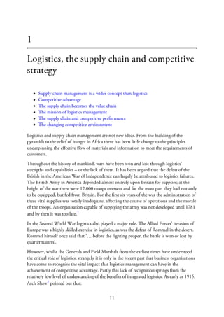 1
Logistics, the supply chain and competitive
strategy
Supply chain management is a wider concept than logistics
Competitive advantage
The supply chain becomes the value chain
The mission of logistics management
The supply chain and competitive performance
The changing competitive environment
Logistics and supply chain management are not new ideas. From the building of the
pyramids to the relief of hunger in Africa there has been little change to the principles
underpinning the effective flow of materials and information to meet the requirements of
customers.
Throughout the history of mankind, wars have been won and lost through logistics‘
strengths and capabilities – or the lack of them. It has been argued that the defeat of the
British in the American War of Independence can largely be attributed to logistics failures.
The British Army in America depended almost entirely upon Britain for supplies; at the
height of the war there were 12,000 troops overseas and for the most part they had not only
to be equipped, but fed from Britain. For the first six years of the war the administration of
these vital supplies was totally inadequate, affecting the course of operations and the morale
of the troops. An organisation capable of supplying the army was not developed until 1781
and by then it was too late.1
In the Second World War logistics also played a major role. The Allied Forces’ invasion of
Europe was a highly skilled exercise in logistics, as was the defeat of Rommel in the desert.
Rommel himself once said that ‘… before the fighting proper, the battle is won or lost by
quartermasters’.
However, whilst the Generals and Field Marshals from the earliest times have understood
the critical role of logistics, strangely it is only in the recent past that business organisations
have come to recognise the vital impact that logistics management can have in the
achievement of competitive advantage. Partly this lack of recognition springs from the
relatively low level of understanding of the benefits of integrated logistics. As early as 1915,
Arch Shaw2 pointed out that:
11
 