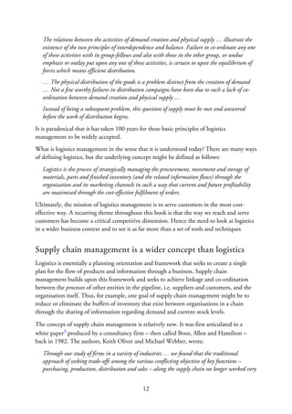 The relations between the activities of demand creation and physical supply … illustrate the
existence of the two principles of interdependence and balance. Failure to co-ordinate any one
of these activities with its group-fellows and also with those in the other group, or undue
emphasis or outlay put upon any one of these activities, is certain to upset the equilibrium of
forces which means efficient distribution.
… The physical distribution of the goods is a problem distinct from the creation of demand
… Not a few worthy failures in distribution campaigns have been due to such a lack of co-
ordination between demand creation and physical supply …
Instead of being a subsequent problem, this question of supply must be met and answered
before the work of distribution begins.
It is paradoxical that it has taken 100 years for these basic principles of logistics
management to be widely accepted.
What is logistics management in the sense that it is understood today? There are many ways
of defining logistics, but the underlying concept might be defined as follows:
Logistics is the process of strategically managing the procurement, movement and storage of
materials, parts and finished inventory (and the related information flows) through the
organisation and its marketing channels in such a way that current and future profitability
are maximised through the cost-effective fulfilment of orders.
Ultimately, the mission of logistics management is to serve customers in the most cost-
effective way. A recurring theme throughout this book is that the way we reach and serve
customers has become a critical competitive dimension. Hence the need to look at logistics
in a wider business context and to see it as far more than a set of tools and techniques
Supply chain management is a wider concept than logistics
Logistics is essentially a planning orientation and framework that seeks to create a single
plan for the flow of products and information through a business. Supply chain
management builds upon this framework and seeks to achieve linkage and co-ordination
between the processes of other entities in the pipeline, i.e. suppliers and customers, and the
organisation itself. Thus, for example, one goal of supply chain management might be to
reduce or eliminate the buffers of inventory that exist between organisations in a chain
through the sharing of information regarding demand and current stock levels.
The concept of supply chain management is relatively new. It was first articulated in a
white paper3 produced by a consultancy firm – then called Booz, Allen and Hamilton –
back in 1982. The authors, Keith Oliver and Michael Webber, wrote:
Through our study of firms in a variety of industries … we found that the traditional
approach of seeking trade-offs among the various conflicting objective of key functions –
purchasing, production, distribution and sales – along the supply chain no longer worked very
12
 
