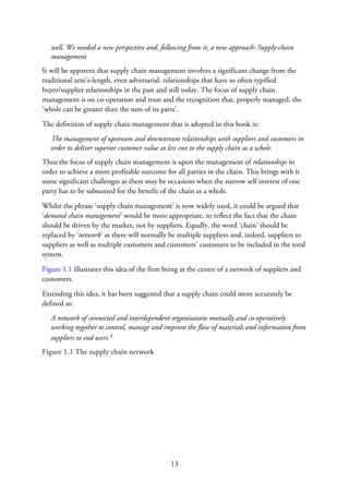 well. We needed a new perspective and, following from it, a new approach: Supply-chain
management.
It will be apparent that supply chain management involves a significant change from the
traditional arm’s-length, even adversarial, relationships that have so often typified
buyer/supplier relationships in the past and still today. The focus of supply chain
management is on co-operation and trust and the recognition that, properly managed, the
‘whole can be greater than the sum of its parts’.
The definition of supply chain management that is adopted in this book is:
The management of upstream and downstream relationships with suppliers and customers in
order to deliver superior customer value at less cost to the supply chain as a whole.
Thus the focus of supply chain management is upon the management of relationships in
order to achieve a more profitable outcome for all parties in the chain. This brings with it
some significant challenges as there may be occasions when the narrow self interest of one
party has to be subsumed for the benefit of the chain as a whole.
Whilst the phrase ‘supply chain management’ is now widely used, it could be argued that
‘demand chain management’ would be more appropriate, to reflect the fact that the chain
should be driven by the market, not by suppliers. Equally, the word ‘chain’ should be
replaced by ‘network’ as there will normally be multiple suppliers and, indeed, suppliers to
suppliers as well as multiple customers and customers’ customers to be included in the total
system.
Figure 1.1 illustrates this idea of the firm being at the centre of a network of suppliers and
customers.
Extending this idea, it has been suggested that a supply chain could more accurately be
defined as:
A network of connected and interdependent organisations mutually and co-operatively
working together to control, manage and improve the flow of materials and information from
suppliers to end users.4
Figure 1.1 The supply chain network
13
 