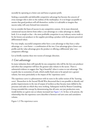 secondly by operating at a lower cost and hence at greater profit.
Seeking a sustainable and defensible competitive advantage has become the concern of
every manager who is alert to the realities of the marketplace. It is no longer acceptable to
assume that good products will sell themselves, neither is it advisable to imagine that
success today will carry forward into tomorrow.
Let us consider the bases of success in any competitive context. At its most elemental,
commercial success derives from either a cost advantage or a value advantage or, ideally,
both. It is as simple as that – the most profitable competitor in any industry sector tends to
be the lowest-cost producer or the supplier providing a product with the greatest perceived
differentiated values.
Put very simply, successful companies either have a cost advantage or they have a value
advantage, or – even better – a combination of the two. Cost advantage gives a lower cost
profile and the value advantage gives the product or offering a differential ‘plus’ over
competitive offerings.
Let us briefly examine these two vectors of strategic direction.
1 Cost advantage
In many industries there will typically be one competitor who will be the low-cost producer
and often that competitor will have the greatest sales volume in the sector. There is
substantial evidence to suggest that ‘big is beautiful’ when it comes to cost advantage. This
is partly due to economies of scale, which enable fixed costs to be spread over a greater
volume, but more particularly to the impact of the ‘experience curve’.
The experience curve is a phenomenon with its roots in the earlier notion of the ‘learning
curve’. Researchers in the Second World War discovered that it was possible to identify and
predict improvements in the rate of output of workers as they became more skilled in the
processes and tasks on which they were working. Subsequent work by Boston Consulting
Group extended this concept by demonstrating that all costs, not just production costs,
would decline at a given rate as volume increased (see Figure 1.3). In fact, to be precise, the
relationship that the experience curve describes is between real unit costs and cumulative
volume.
Figure 1.3 The experience curve
15
 