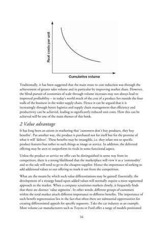 Traditionally, it has been suggested that the main route to cost reduction was through the
achievement of greater sales volume and in particular by improving market share. However,
the blind pursuit of economies of scale through volume increases may not always lead to
improved profitability – in today’s world much of the cost of a product lies outside the four
walls of the business in the wider supply chain. Hence it can be argued that it is
increasingly through better logistics and supply chain management that efficiency and
productivity can be achieved, leading to significantly reduced unit costs. How this can be
achieved will be one of the main themes of this book.
2 Value advantage
It has long been an axiom in marketing that ‘customers don’t buy products, they buy
benefits’. Put another way, the product is purchased not for itself but for the promise of
what it will ‘deliver’. These benefits may be intangible, i.e. they relate not to specific
product features but rather to such things as image or service. In addition, the delivered
offering may be seen to outperform its rivals in some functional aspect.
Unless the product or service we offer can be distinguished in some way from its
competitors, there is a strong likelihood that the marketplace will view it as a ‘commodity’
and so the sale will tend to go to the cheapest supplier. Hence the importance of seeking to
add additional values to our offering to mark it out from the competition.
What are the means by which such value differentiations may be gained? Essentially, the
development of a strategy based upon added values will normally require a more segmented
approach to the market. When a company scrutinises markets closely, it frequently finds
that there are distinct ‘value segments’. In other words, different groups of customers
within the total market attach different importance to different benefits. The importance of
such benefit segmentation lies in the fact that often there are substantial opportunities for
creating differentiated appeals for specific segments. Take the car industry as an example.
Most volume car manufacturers such as Toyota or Ford offer a range of models positioned
16
 