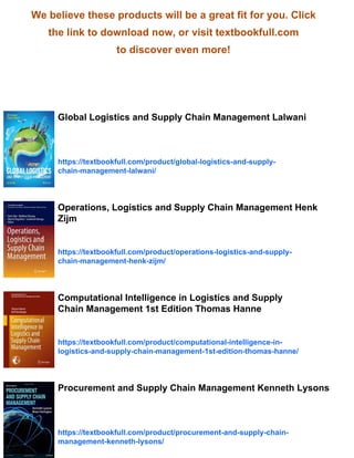 We believe these products will be a great fit for you. Click
the link to download now, or visit textbookfull.com
to discover even more!
Global Logistics and Supply Chain Management Lalwani
https://textbookfull.com/product/global-logistics-and-supply-
chain-management-lalwani/
Operations, Logistics and Supply Chain Management Henk
Zijm
https://textbookfull.com/product/operations-logistics-and-supply-
chain-management-henk-zijm/
Computational Intelligence in Logistics and Supply
Chain Management 1st Edition Thomas Hanne
https://textbookfull.com/product/computational-intelligence-in-
logistics-and-supply-chain-management-1st-edition-thomas-hanne/
Procurement and Supply Chain Management Kenneth Lysons
https://textbookfull.com/product/procurement-and-supply-chain-
management-kenneth-lysons/
 