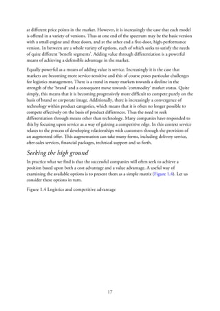 at different price points in the market. However, it is increasingly the case that each model
is offered in a variety of versions. Thus at one end of the spectrum may be the basic version
with a small engine and three doors, and at the other end a five-door, high-performance
version. In between are a whole variety of options, each of which seeks to satisfy the needs
of quite different ‘benefit segments’. Adding value through differentiation is a powerful
means of achieving a defensible advantage in the market.
Equally powerful as a means of adding value is service. Increasingly it is the case that
markets are becoming more service-sensitive and this of course poses particular challenges
for logistics management. There is a trend in many markets towards a decline in the
strength of the ‘brand’ and a consequent move towards ‘commodity’ market status. Quite
simply, this means that it is becoming progressively more difficult to compete purely on the
basis of brand or corporate image. Additionally, there is increasingly a convergence of
technology within product categories, which means that it is often no longer possible to
compete effectively on the basis of product differences. Thus the need to seek
differentiation through means other than technology. Many companies have responded to
this by focusing upon service as a way of gaining a competitive edge. In this context service
relates to the process of developing relationships with customers through the provision of
an augmented offer. This augmentation can take many forms, including delivery service,
after-sales services, financial packages, technical support and so forth.
Seeking the high ground
In practice what we find is that the successful companies will often seek to achieve a
position based upon both a cost advantage and a value advantage. A useful way of
examining the available options is to present them as a simple matrix (Figure 1.4). Let us
consider these options in turn.
Figure 1.4 Logistics and competitive advantage
17
 